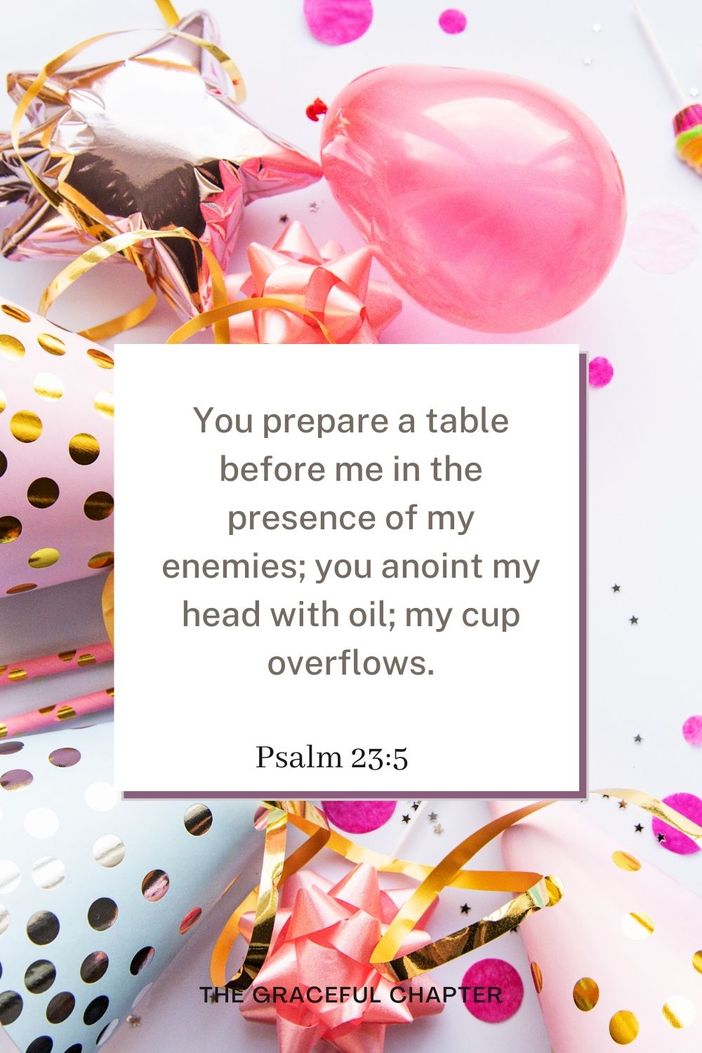 birthday bible verses - You prepare a table before me in the presence of my enemies; you anoint my head with oil; my cup overflows. Psalm 23:5