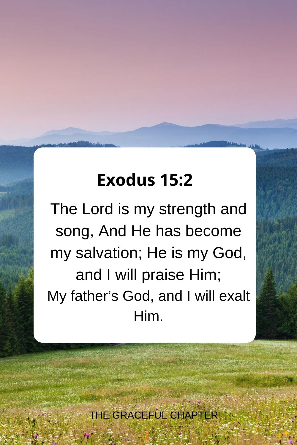 The Lord is my strength and song, And He has become my salvation; He is my God, and I will praise Him; My father’s God, and I will exalt Him. Exodus 15:2