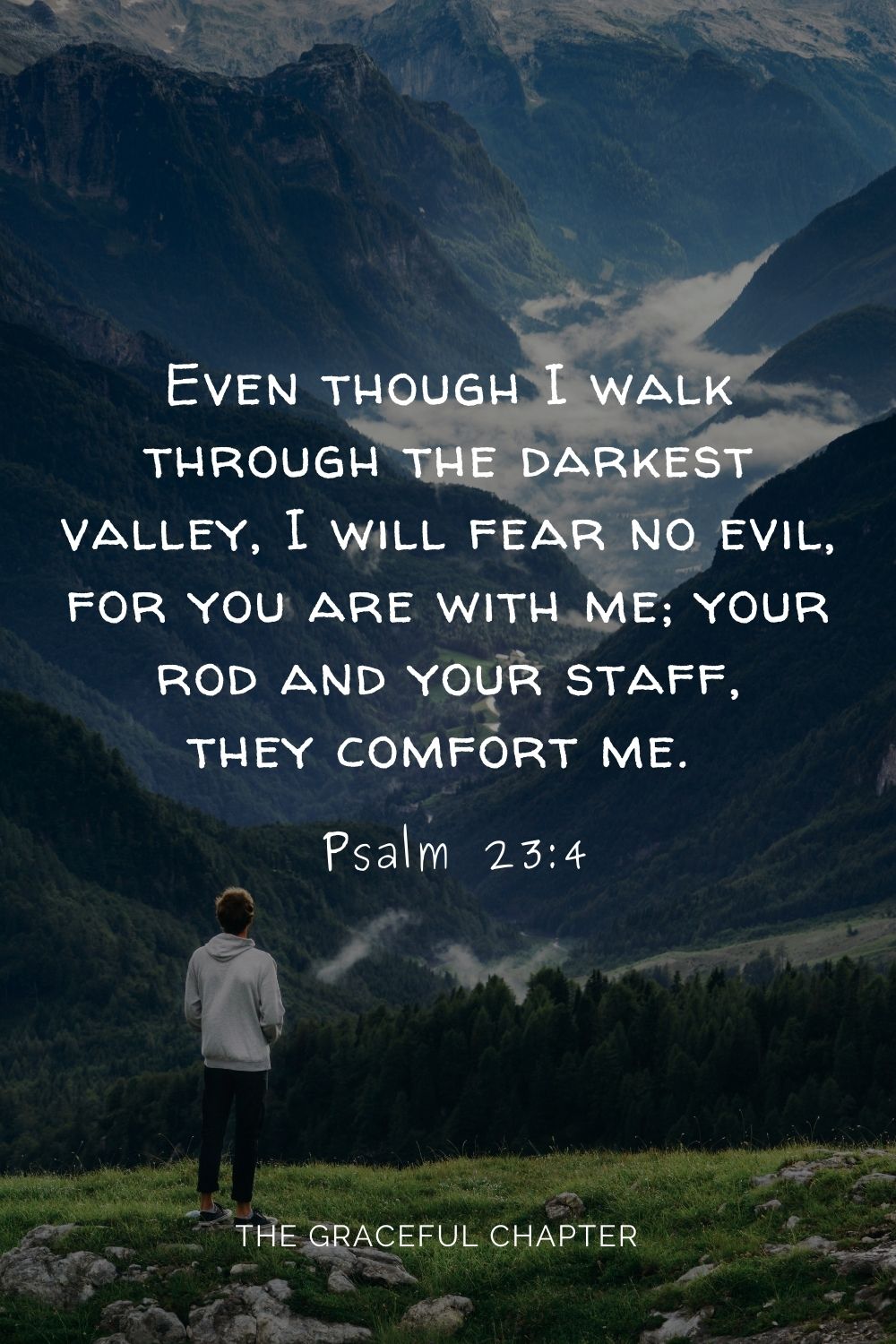 Even though I walk through the darkest valley, I will fear no evil, for you are with me; your rod and your staff, they comfort me.  Psalm 23:4