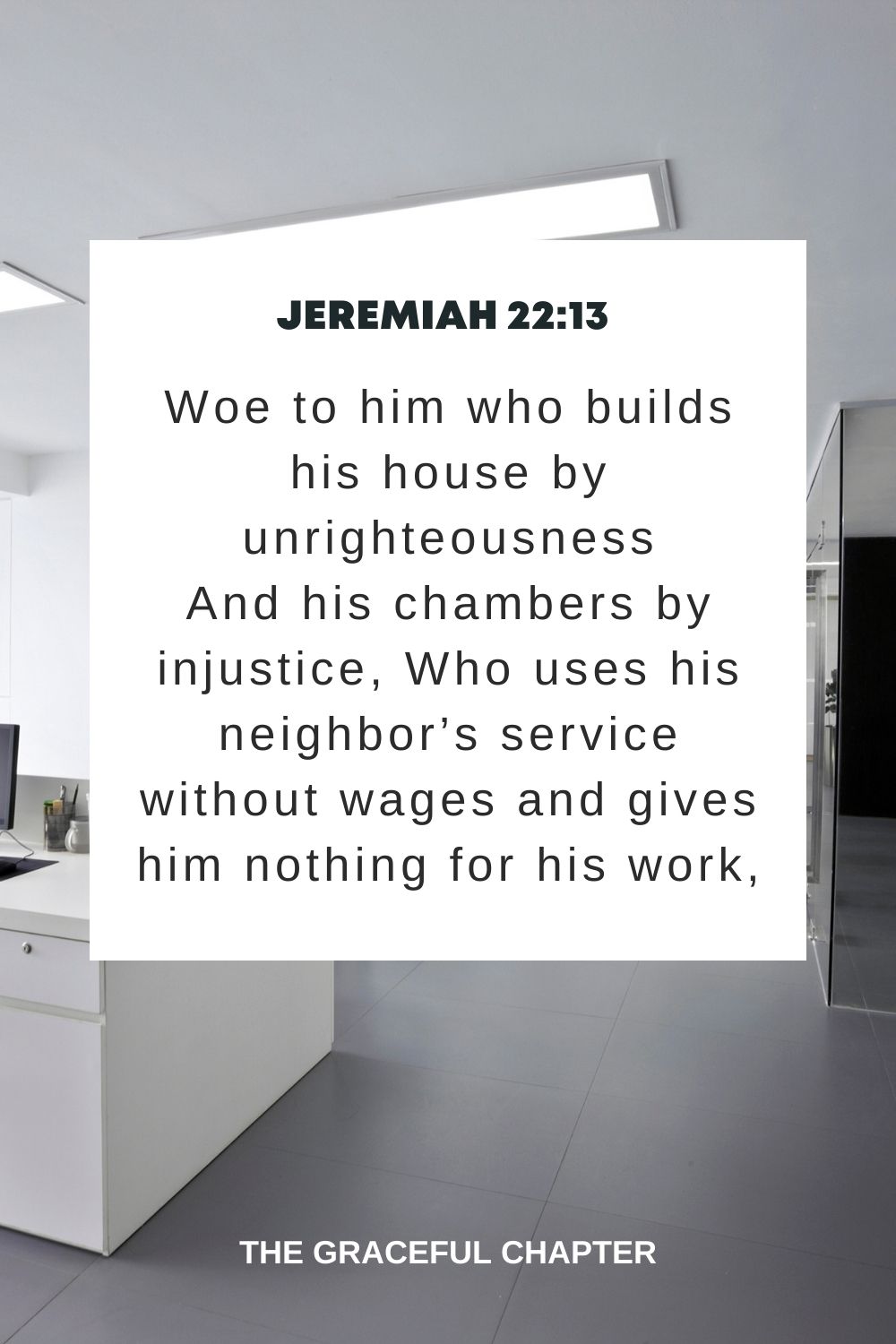 Woe to him who builds his house by unrighteousness And his chambers by injustice, Who uses his neighbor’s service without wages and gives him nothing for his work, Jeremiah 22:13