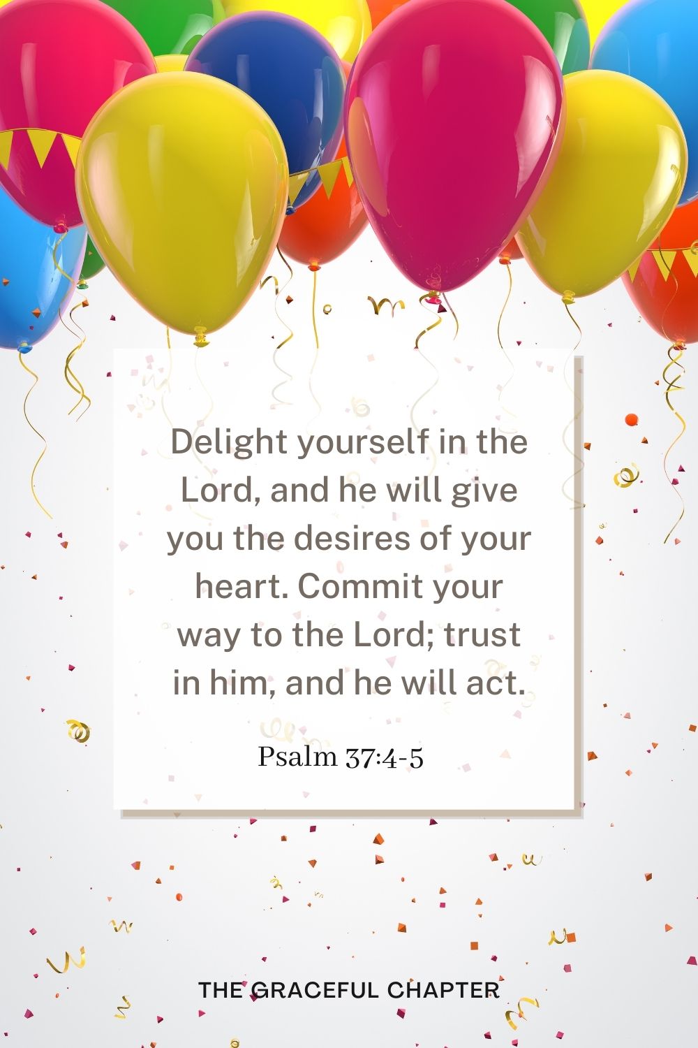 Delight yourself in the Lord, and he will give you the desires of your heart. Commit your way to the Lord; trust in him, and he will act. Psalm 37:4-5