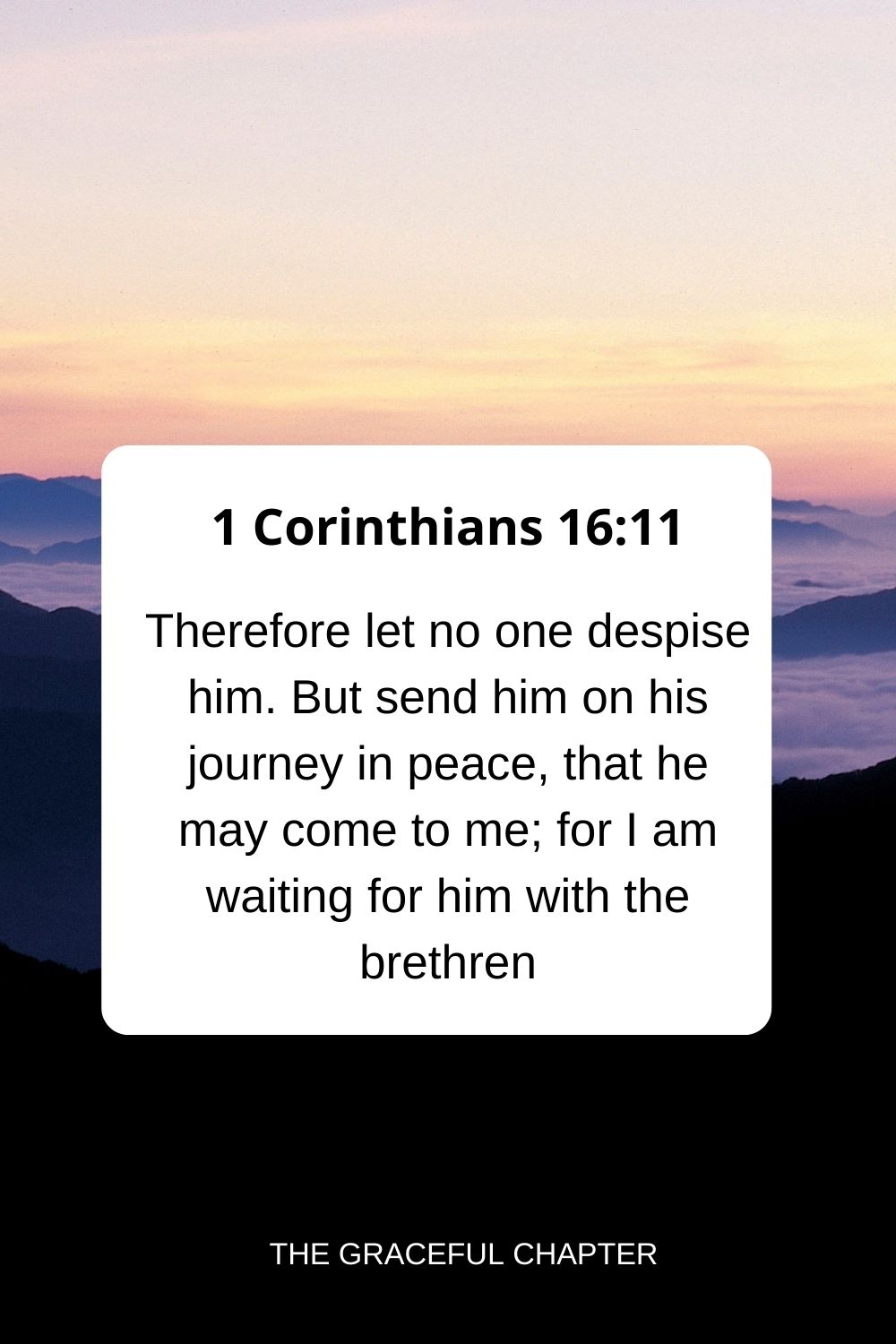 Therefore let no one despise him. But send him on his journey in peace, that he may come to me; for I am waiting for him with the brethren. 1 Corinthians 16:11