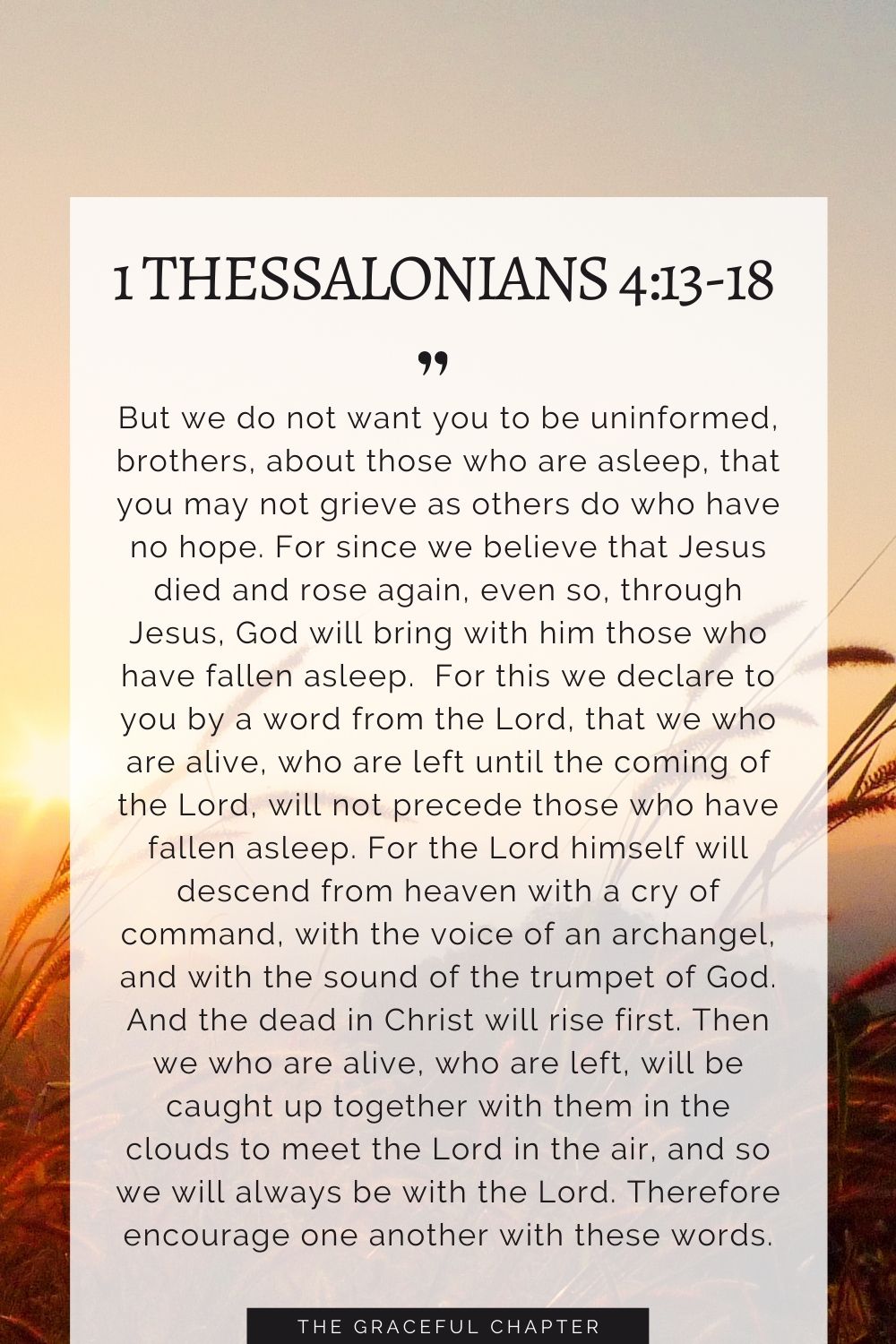 But we do not want you to be uninformed, brothers, about those who are asleep, that you may not grieve as others do who have no hope. For since we believe that Jesus died and rose again, even so, through Jesus, God will bring with him those who have fallen asleep.  For this we declare to you by a word from the Lord, that we who are alive, who are left until the coming of the Lord, will not precede those who have fallen asleep. For the Lord himself will descend from heaven with a cry of command, with the voice of an archangel, and with the sound of the trumpet of God. And the dead in Christ will rise first. Then we who are alive, who are left, will be caught up together with them in the clouds to meet the Lord in the air, and so we will always be with the Lord. Therefore encourage one another with these words. 1 Thessalonians 4:13-18