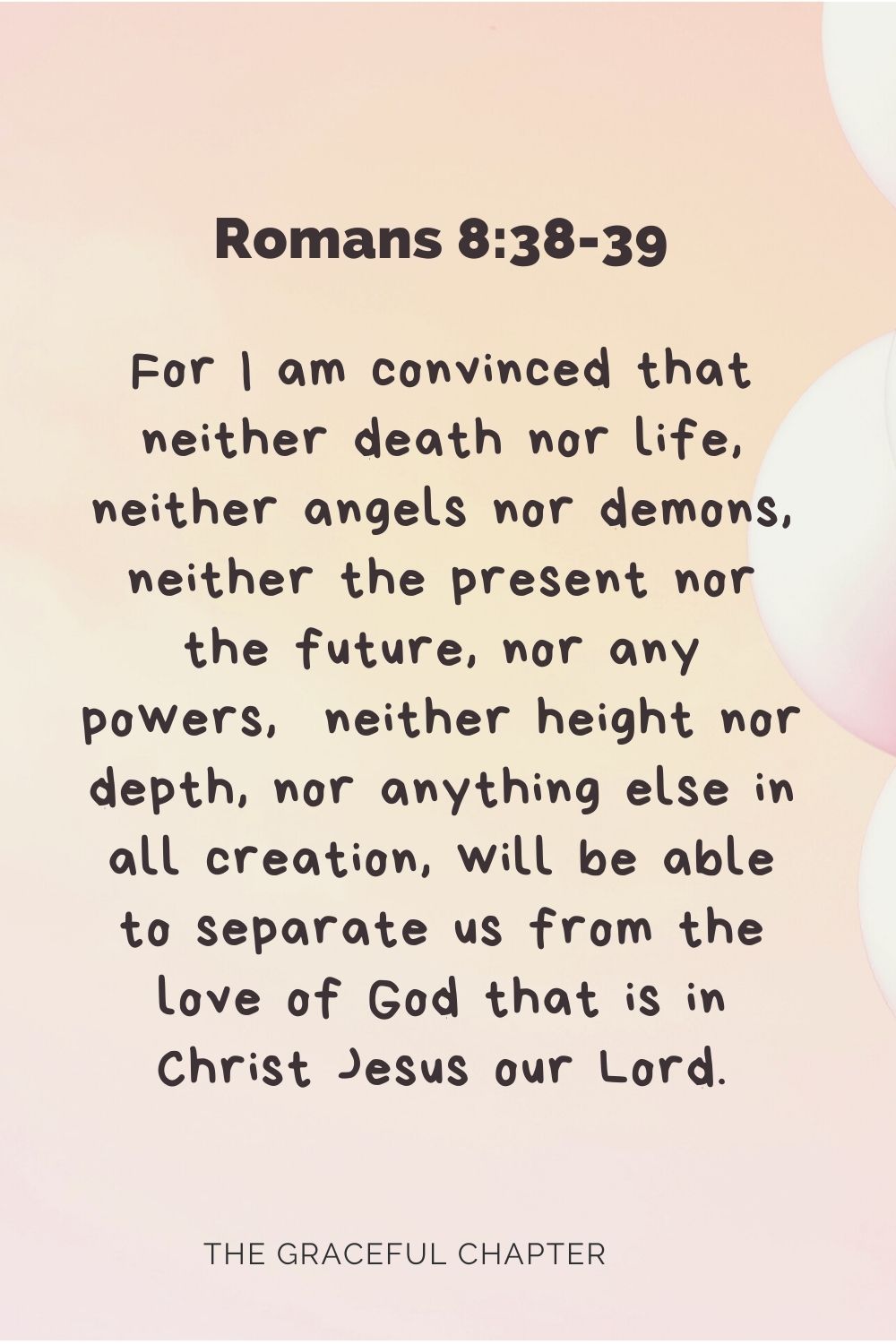 For I am convinced that neither death nor life, neither angels nor demons, neither the present nor the future, nor any powers,  neither height nor depth, nor anything else in all creation, will be able to separate us from the love of God that is in Christ Jesus our Lord. Romans 8:38-39