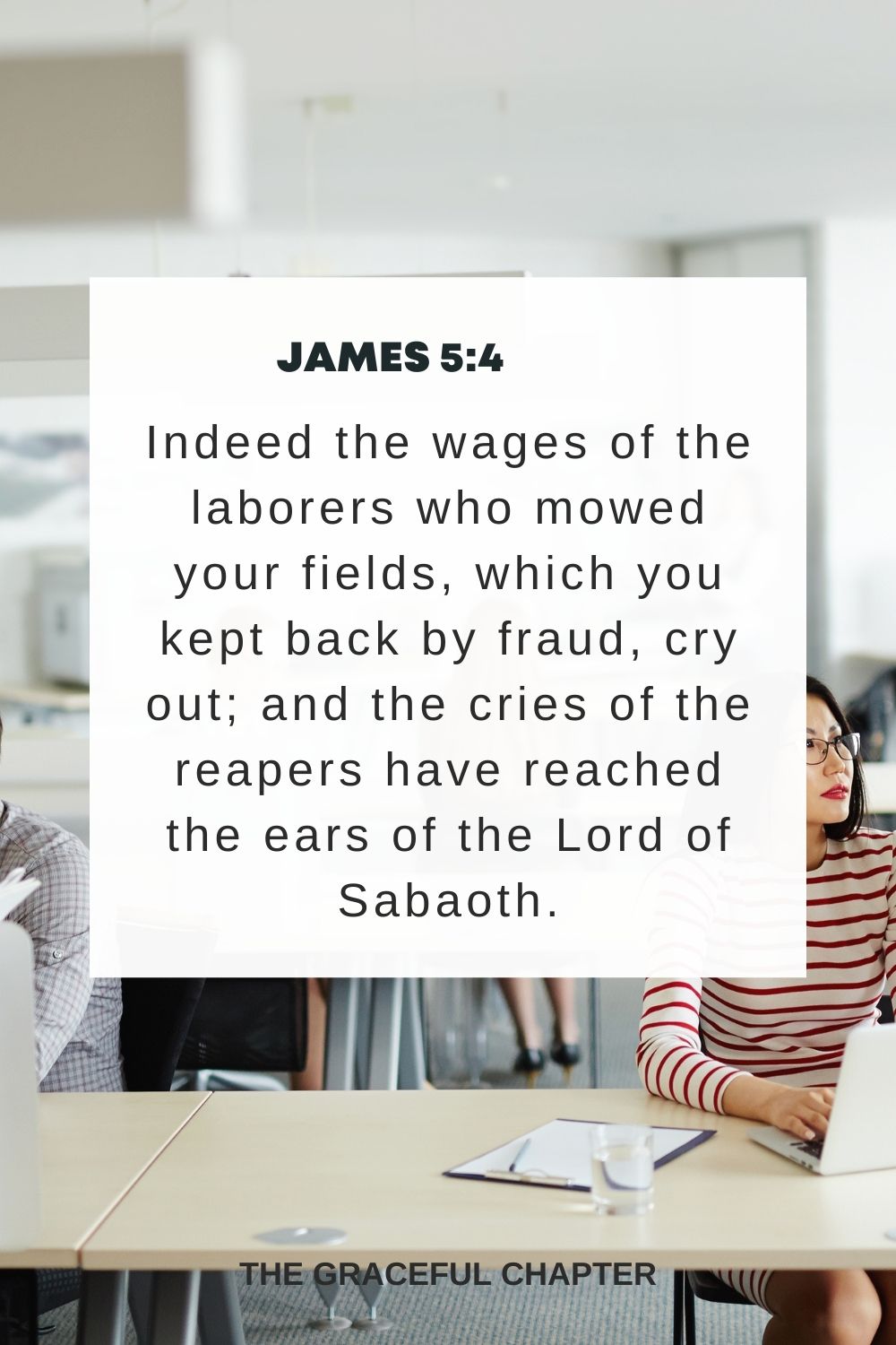 Indeed the wages of the laborers who mowed your fields, which you kept back by fraud, cry out; and the cries of the reapers have reached the ears of the Lord of Sabaoth. James 5:4