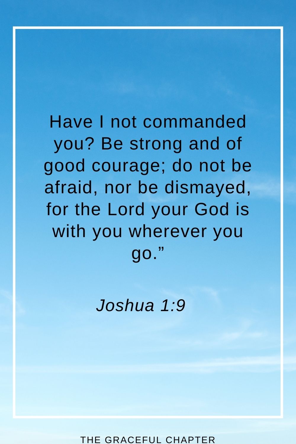 Have I not commanded you? Be strong and of good courage; do not be afraid, nor be dismayed, for the Lord your God is with you wherever you go.” Joshua 1:9