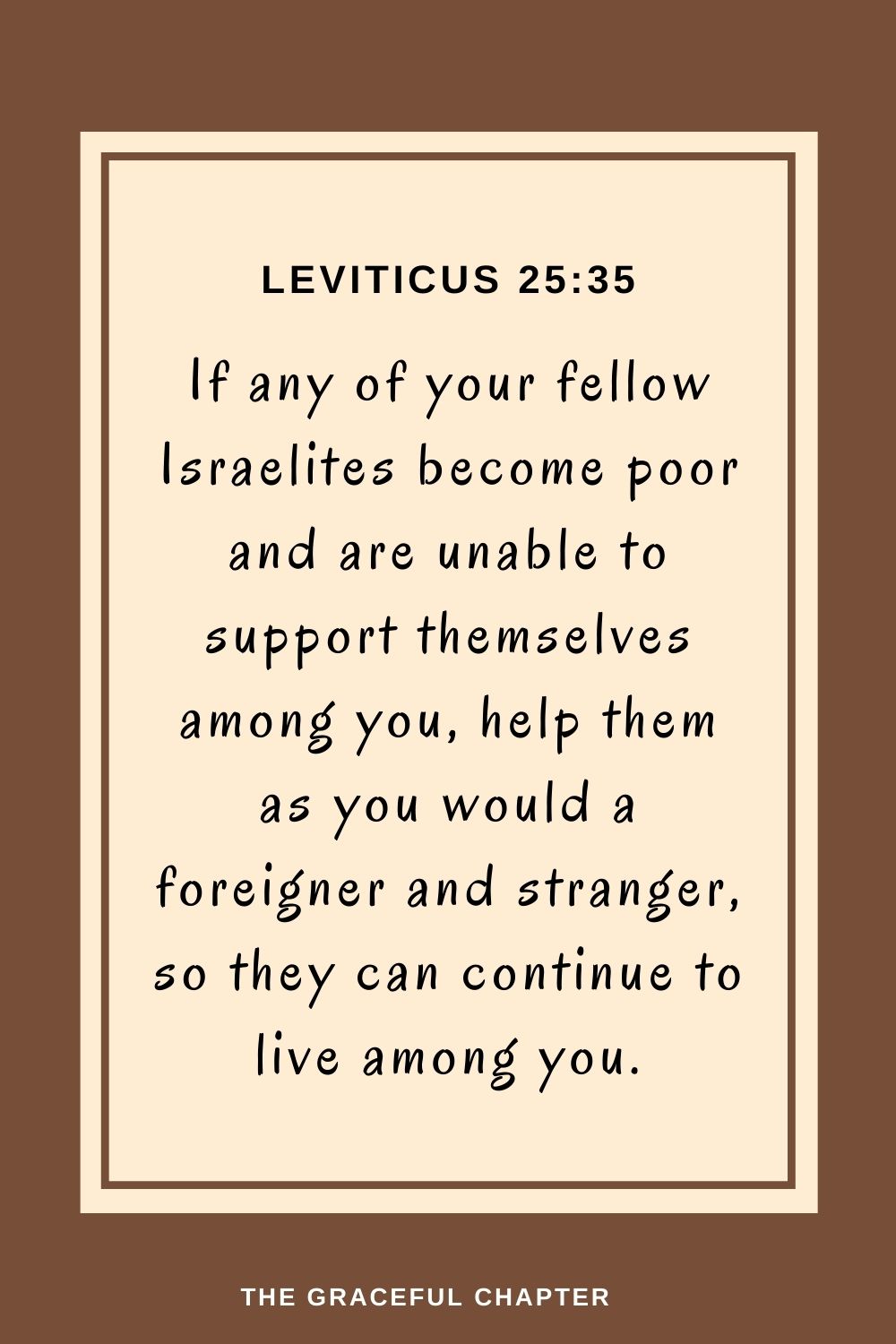 If any of your fellow Israelites become poor and are unable to support themselves among you, help them as you would a foreigner and stranger, so they can continue to live among you. Leviticus 25:35