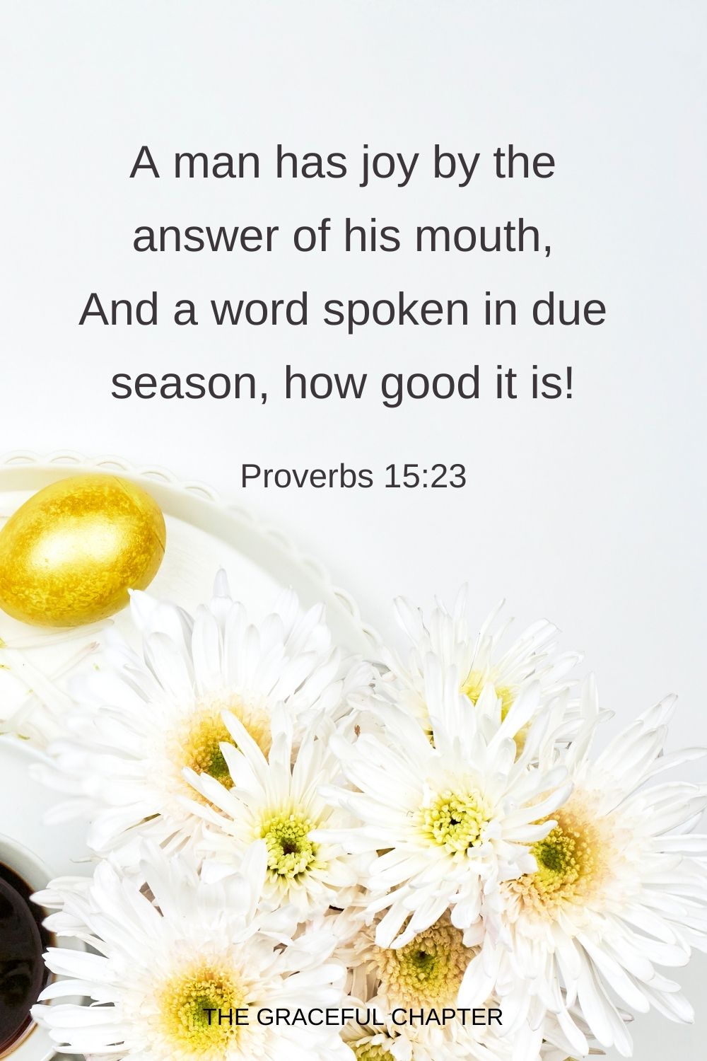 A man has joy by the answer of his mouth, And a word spoken in due season, how good it is! Proverbs 15:23