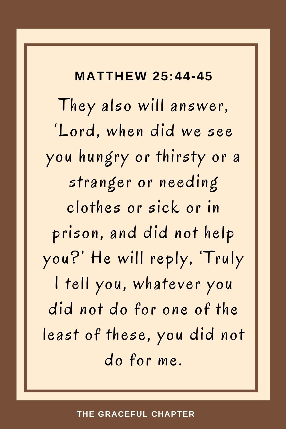 They also will answer, ‘Lord, when did we see you hungry or thirsty or a stranger or needing clothes or sick or in prison, and did not help you?’ He will reply, ‘Truly I tell you, whatever you did not do for one of the least of these, you did not do for me. Matthew 25:44-45