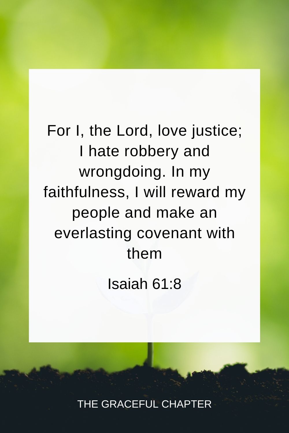 For I, the Lord, love justice; I hate robbery and wrongdoing. In my faithfulness, I will reward my people and make an everlasting covenant with them. Isaiah 61:8