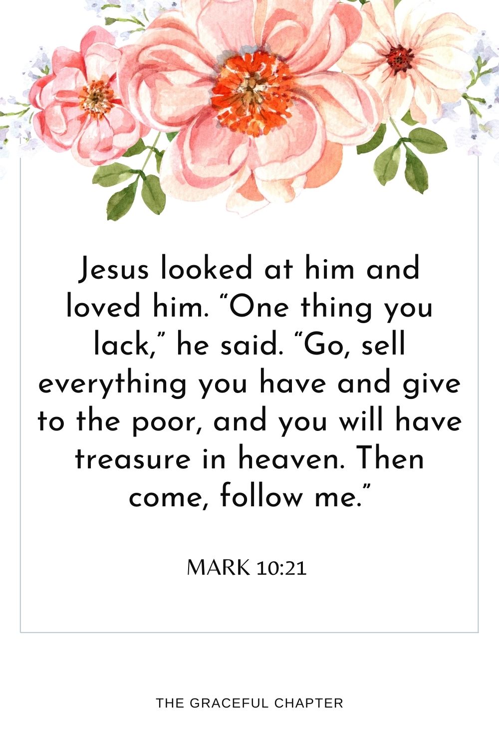 Jesus looked at him and loved him. “One thing you lack,” he said. “Go, sell everything you have and give to the poor, and you will have treasure in heaven. Then come, follow me.” Mark 10:21