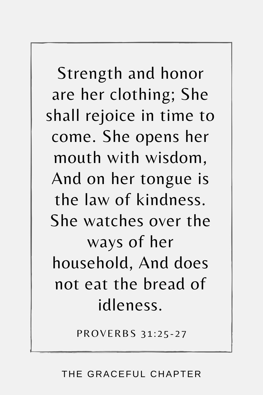 Strength and honor are her clothing; She shall rejoice in time to come. She opens her mouth with wisdom, And on her tongue is the law of kindness. She watches over the ways of her household, And does not eat the bread of idleness. Proverbs 31:25-27