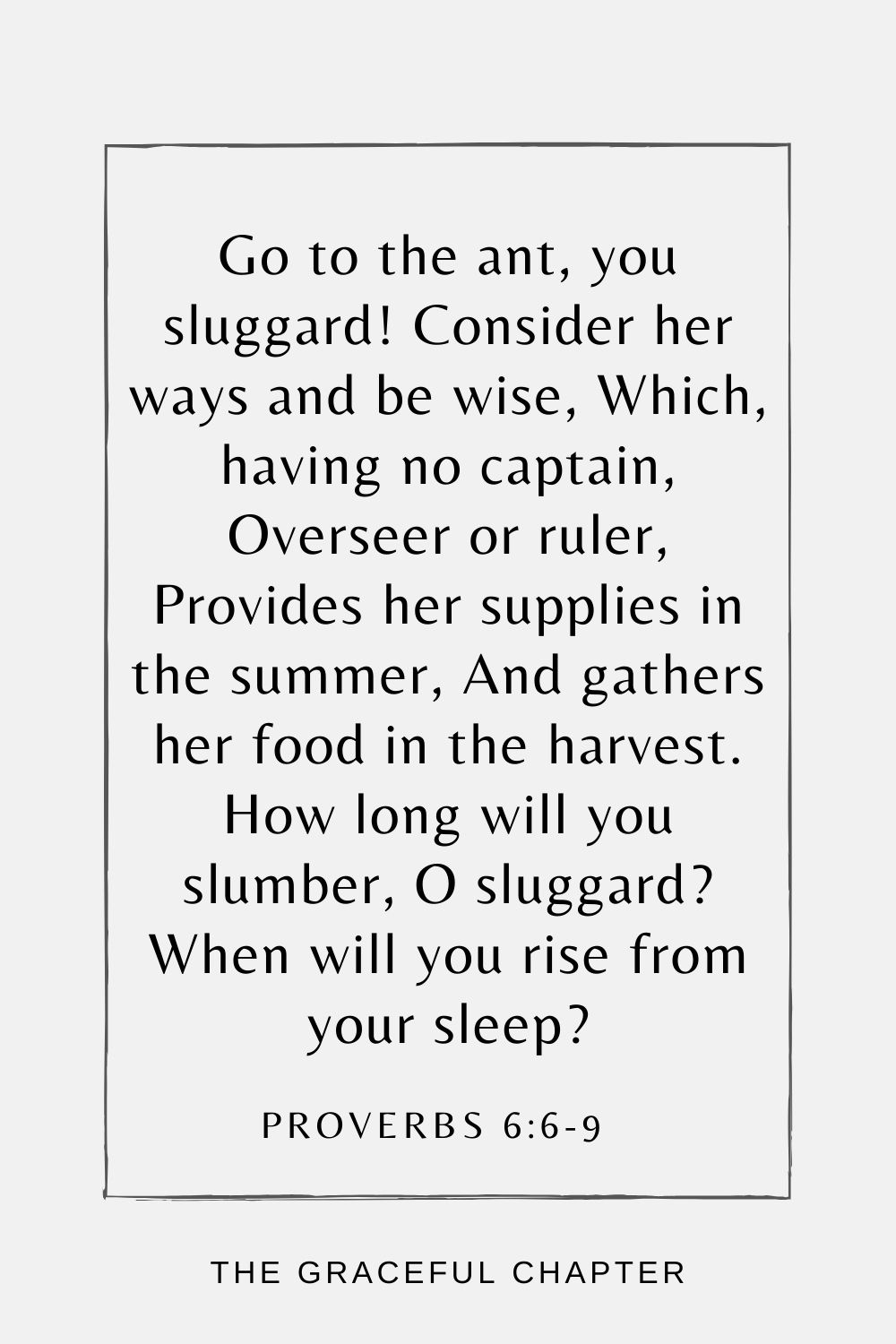 Go to the ant, you sluggard! Consider her ways and be wise, Which, having no captain, Overseer or ruler, Provides her supplies in the summer, And gathers her food in the harvest. How long will you slumber, O sluggard? When will you rise from your sleep? Proverbs 6:6-9