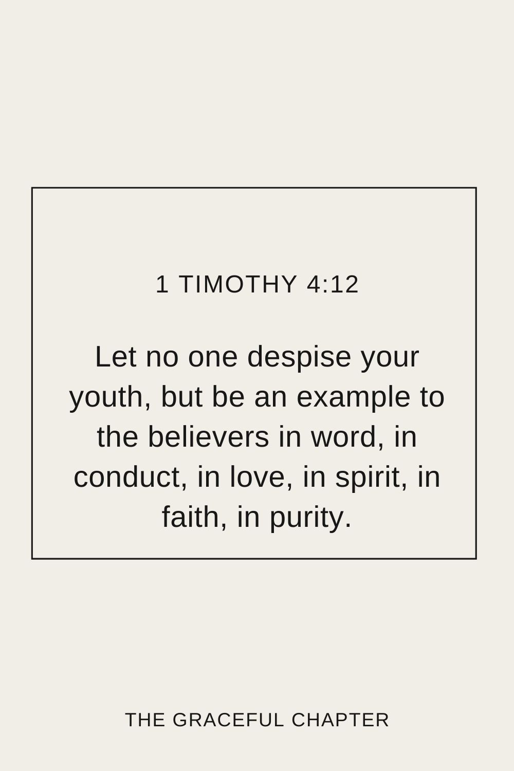  Let no one despise your youth, but be an example to the believers in word, in conduct, in love, in spirit, in faith, in purity. 1 Timothy 4:12