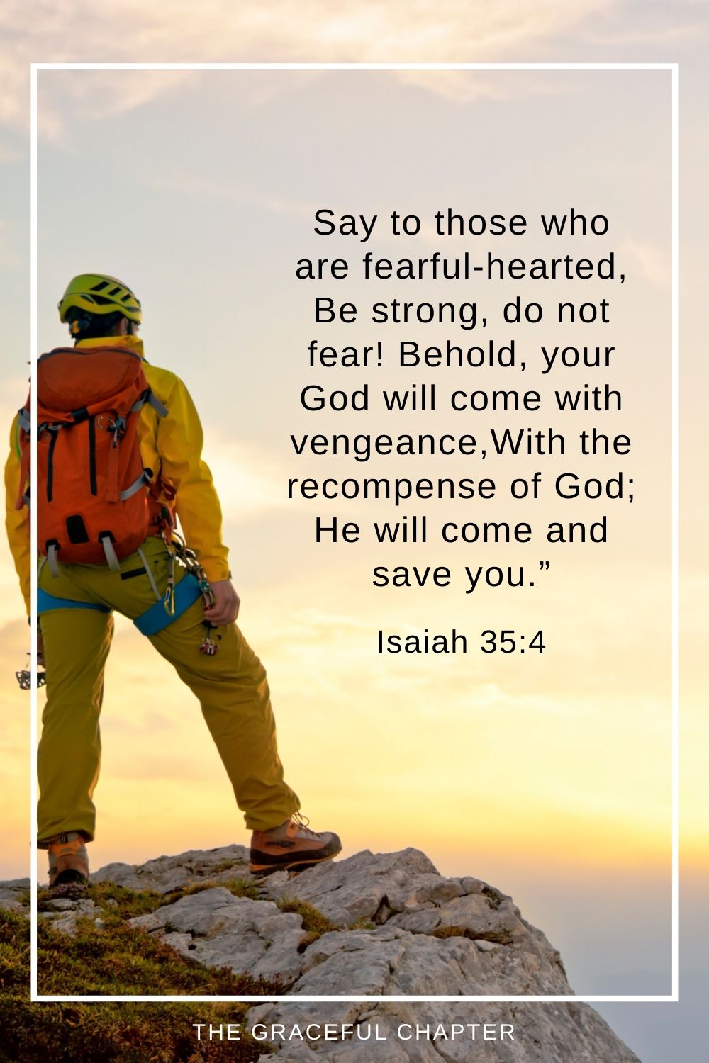Say to those who are fearful-hearted, Be strong, do not fear! Behold, your God will come with vengeance, With the recompense of God; He will come and save you.” Isaiah 35:4