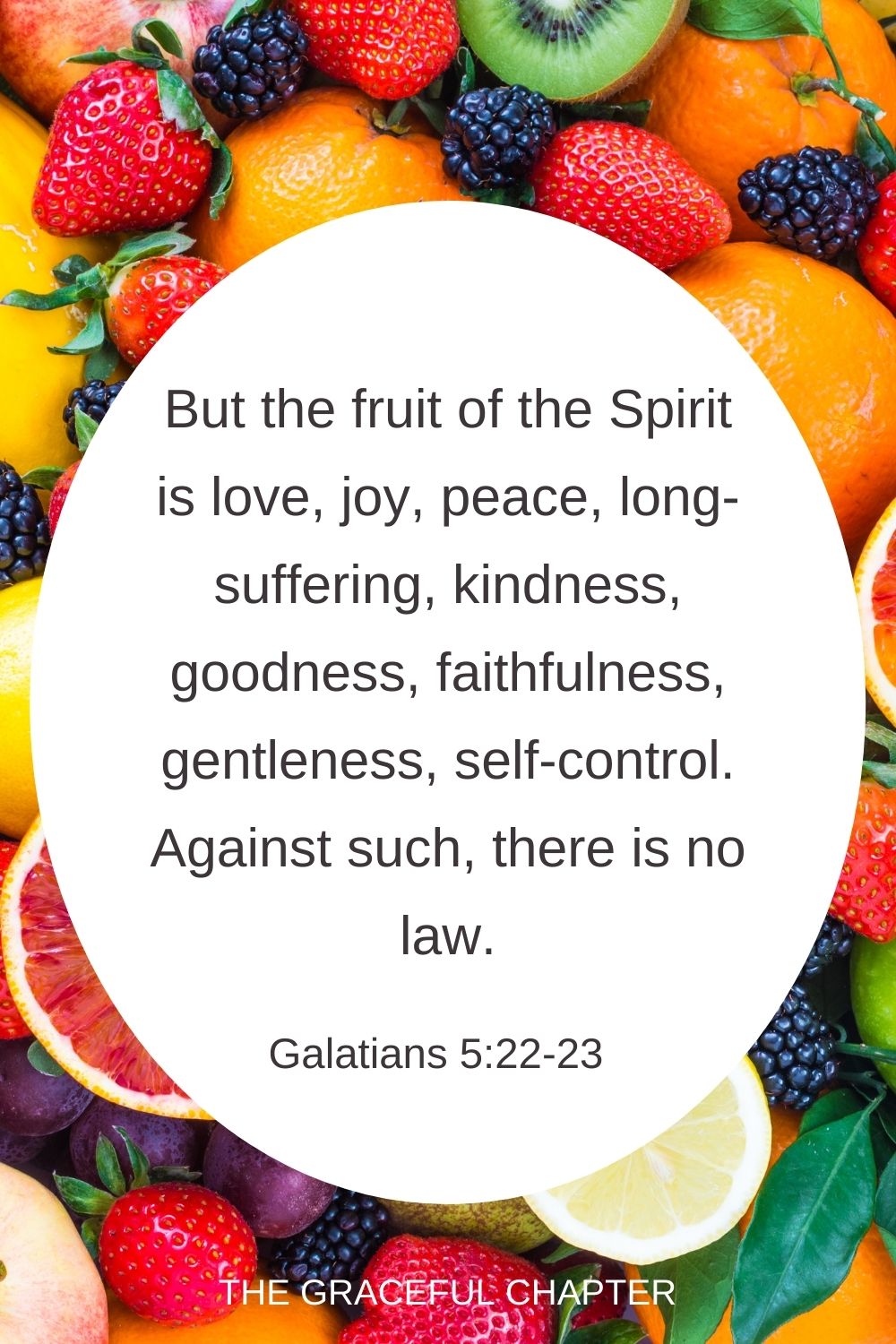 But the fruit of the Spirit is love, joy, peace, long-suffering, kindness, goodness, faithfulness, gentleness, self-control. Against such, there is no law. Galatians 5:22-23