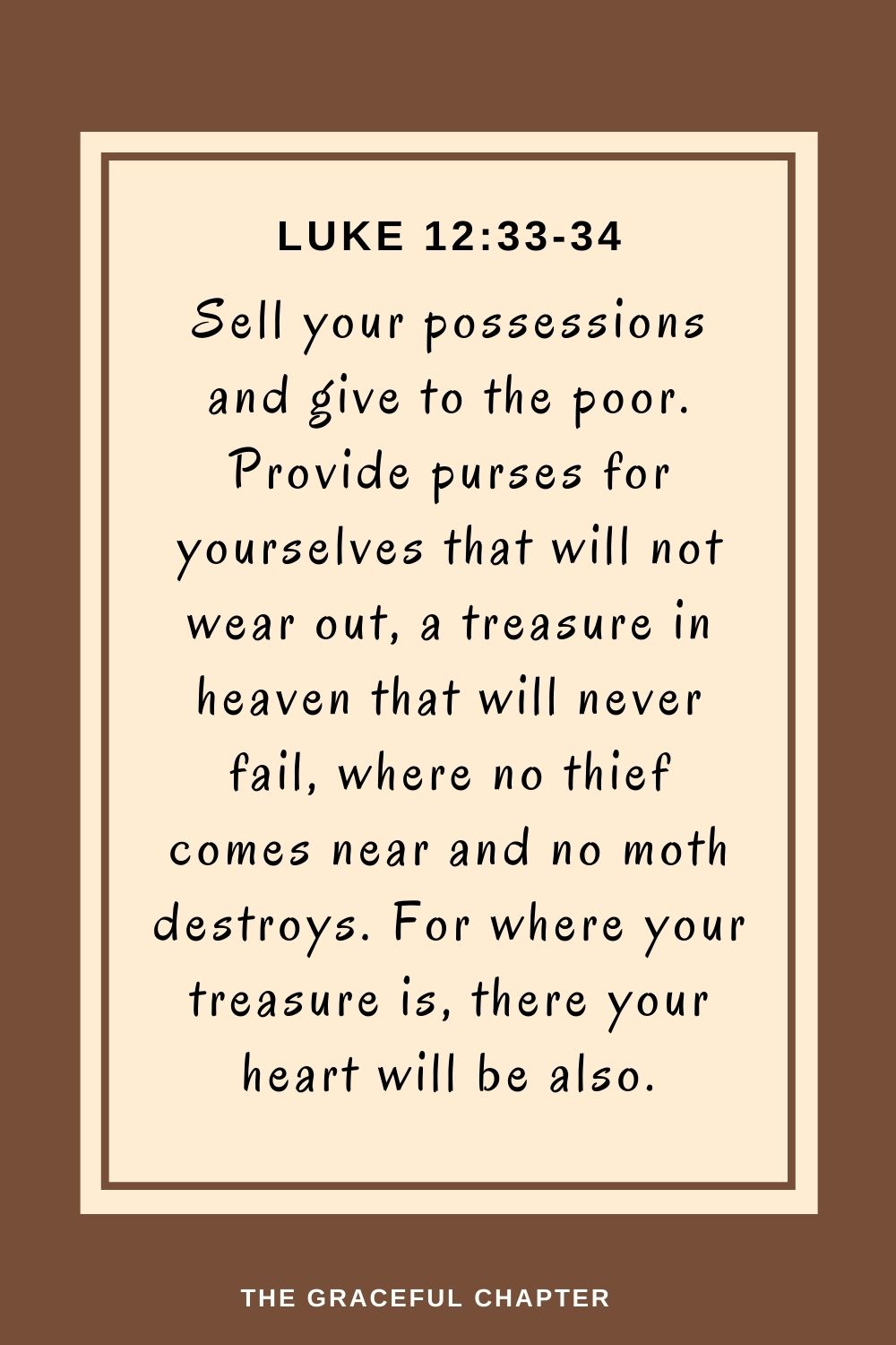 Sell your possessions and give to the poor. Provide purses for yourselves that will not wear out, a treasure in heaven that will never fail, where no thief comes near and no moth destroys. For where your treasure is, there your heart will be also. Luke 12:33-34