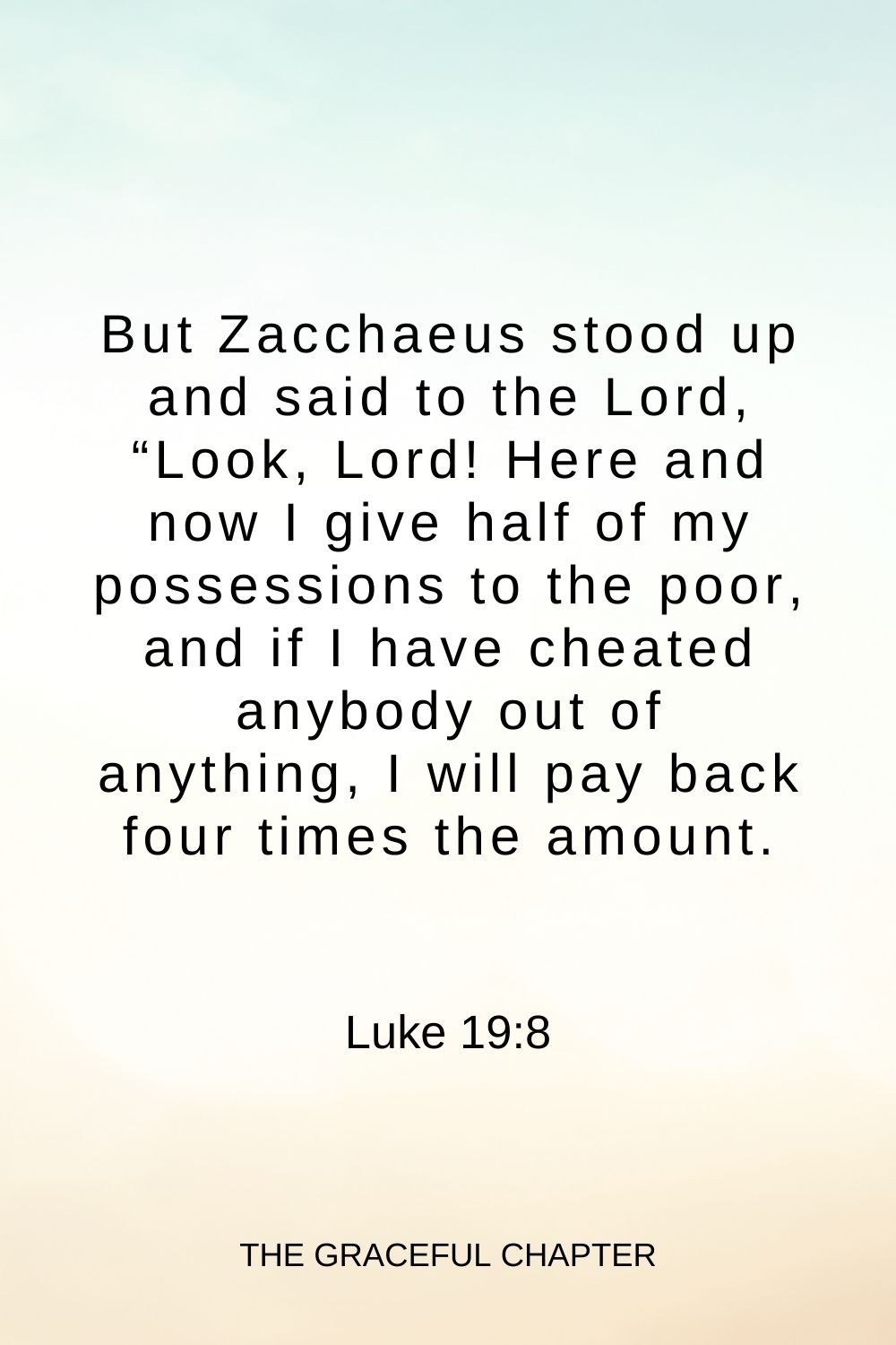 But Zacchaeus stood up and said to the Lord, “Look, Lord! Here and now I give half of my possessions to the poor, and if I have cheated anybody out of anything, I will pay back four times the amount. Luke 19:8