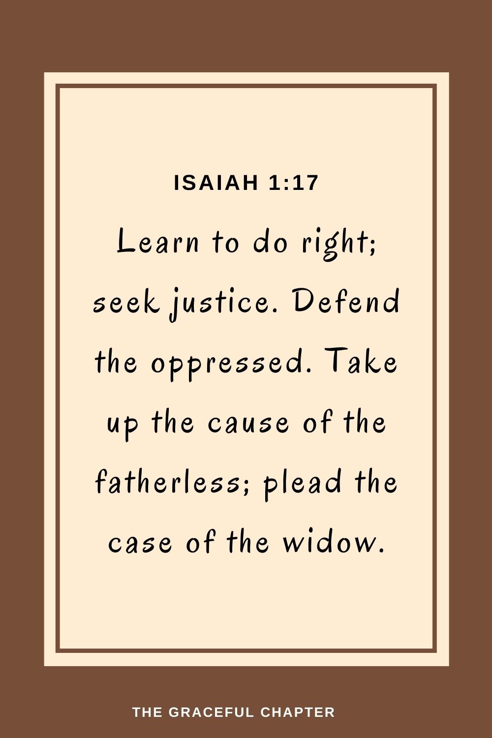 Learn to do right; seek justice. Defend the oppressed. Take up the cause of the fatherless; plead the case of the widow. Isaiah 1:17