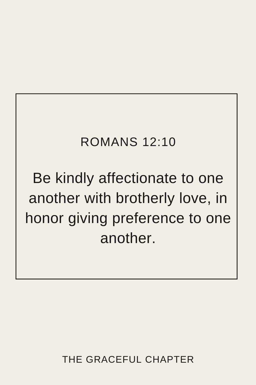 Be kindly affectionate to one another with brotherly love, in honor giving preference to one another; Romans 12:10