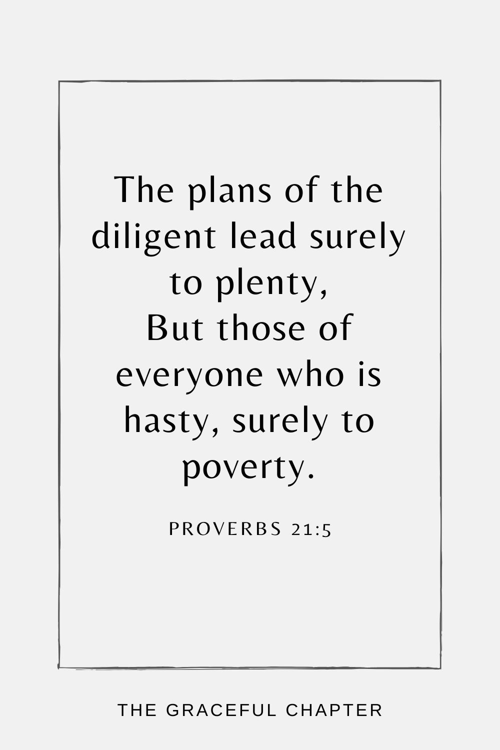 The plans of the diligent lead surely to plenty, But those of everyone who is hasty, surely to poverty. Proverbs 21:5