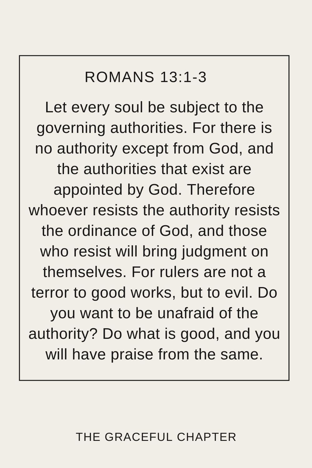 Let every soul be subject to the governing authorities. For there is no authority except from God, and the authorities that exist are appointed by God. Therefore whoever resists the authority resists the ordinance of God, and those who resist will bring judgment on themselves. For rulers are not a terror to good works, but to evil. Do you want to be unafraid of the authority? Do what is good, and you will have praise from the same. Romans 13:1-3