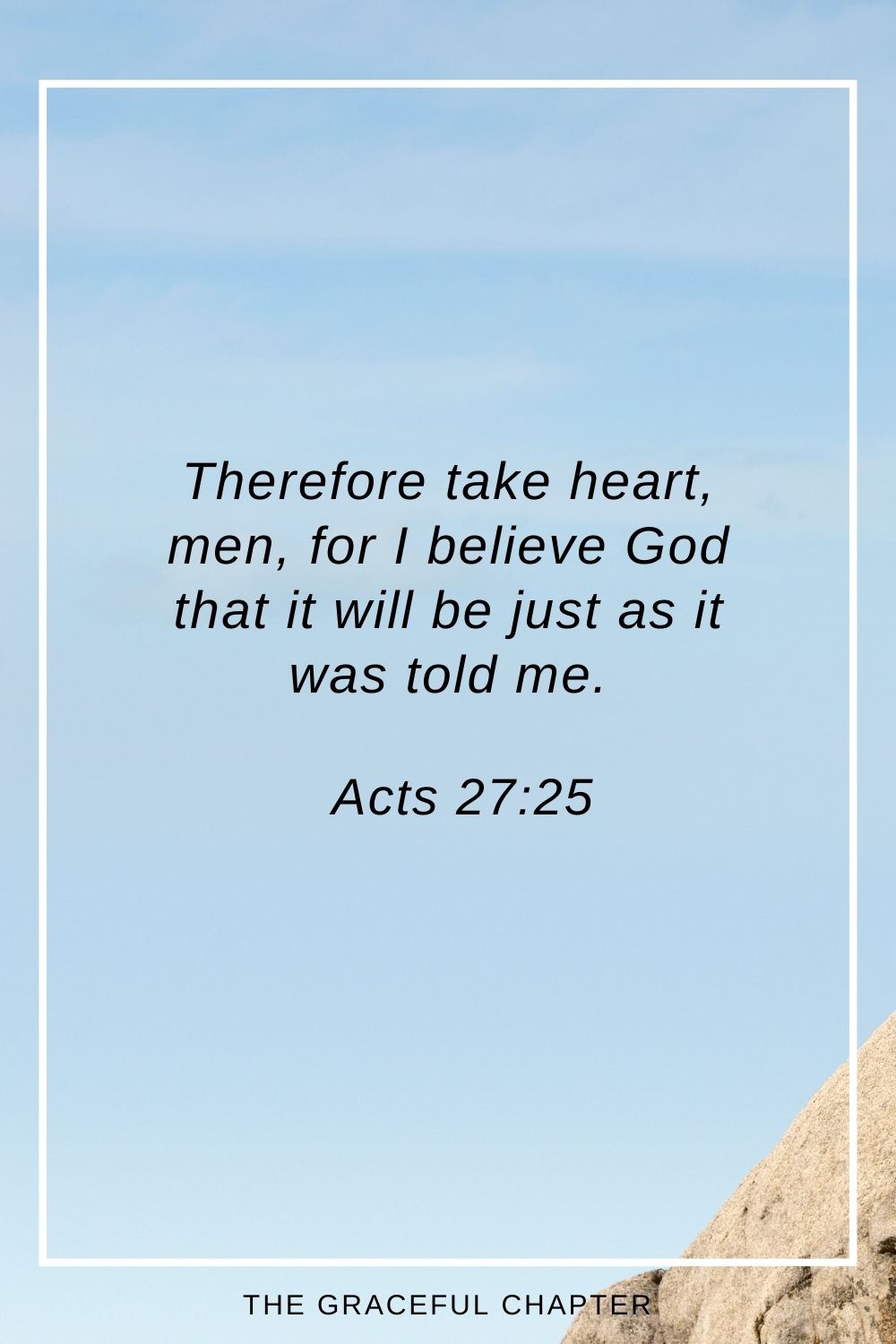 Therefore take heart, men, for I believe God that it will be just as it was told me. Acts 27:25