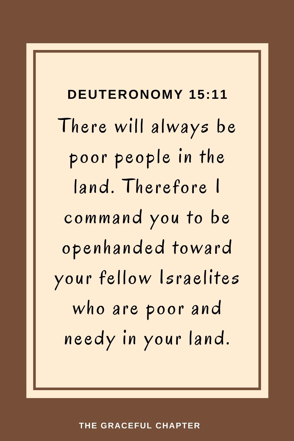 There will always be poor people in the land. Therefore I command you to be openhanded toward your fellow Israelites who are poor and needy in your land. Deuteronomy 15:11