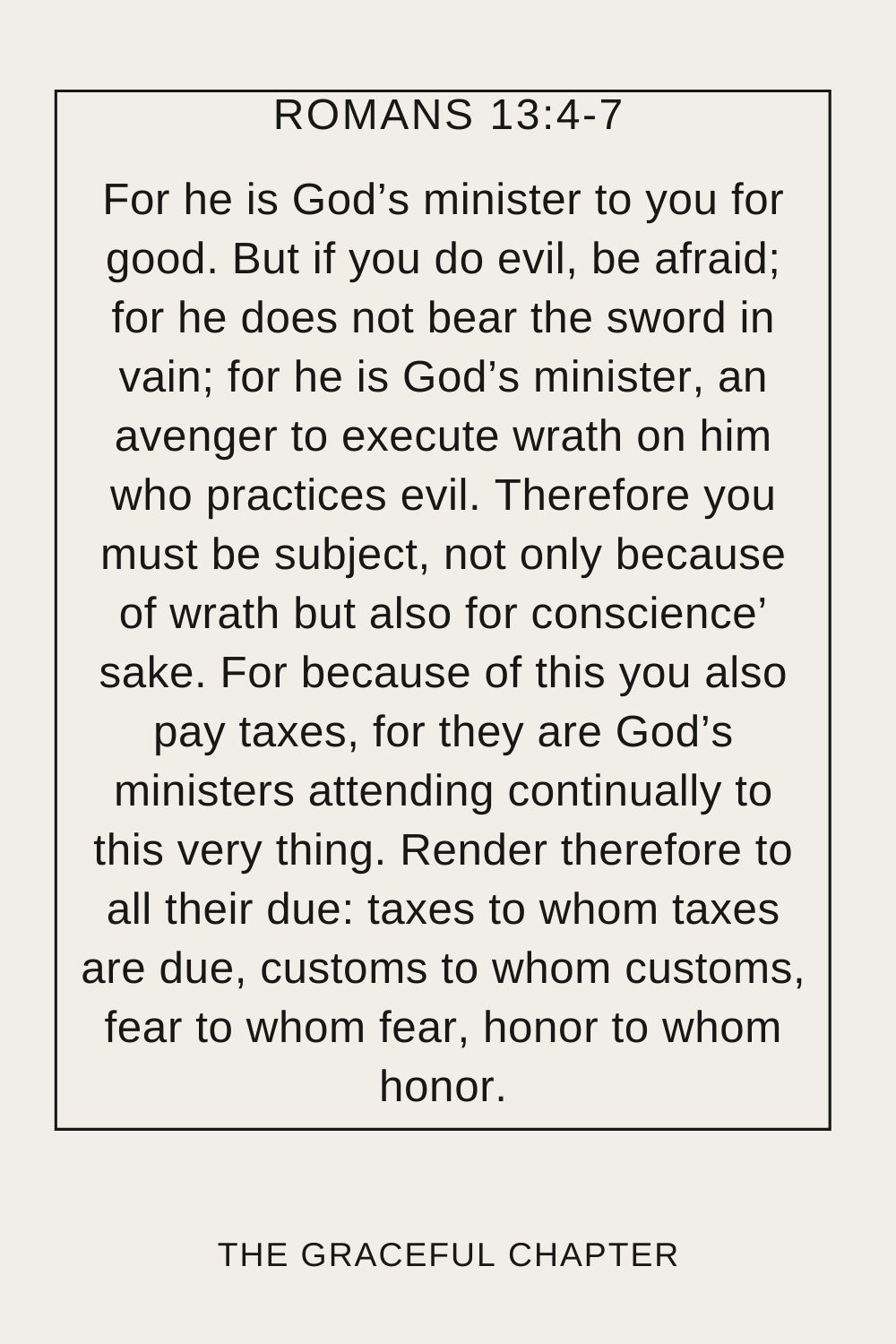 For he is God’s minister to you for good. But if you do evil, be afraid; for he does not bear the sword in vain; for he is God’s minister, an avenger to execute wrath on him who practices evil. Therefore you must be subject, not only because of wrath but also for conscience’ sake. For because of this you also pay taxes, for they are God’s ministers attending continually to this very thing. Render therefore to all their due: taxes to whom taxes are due, customs to whom customs, fear to whom fear, honor to whom honor. Romans 13:4-7