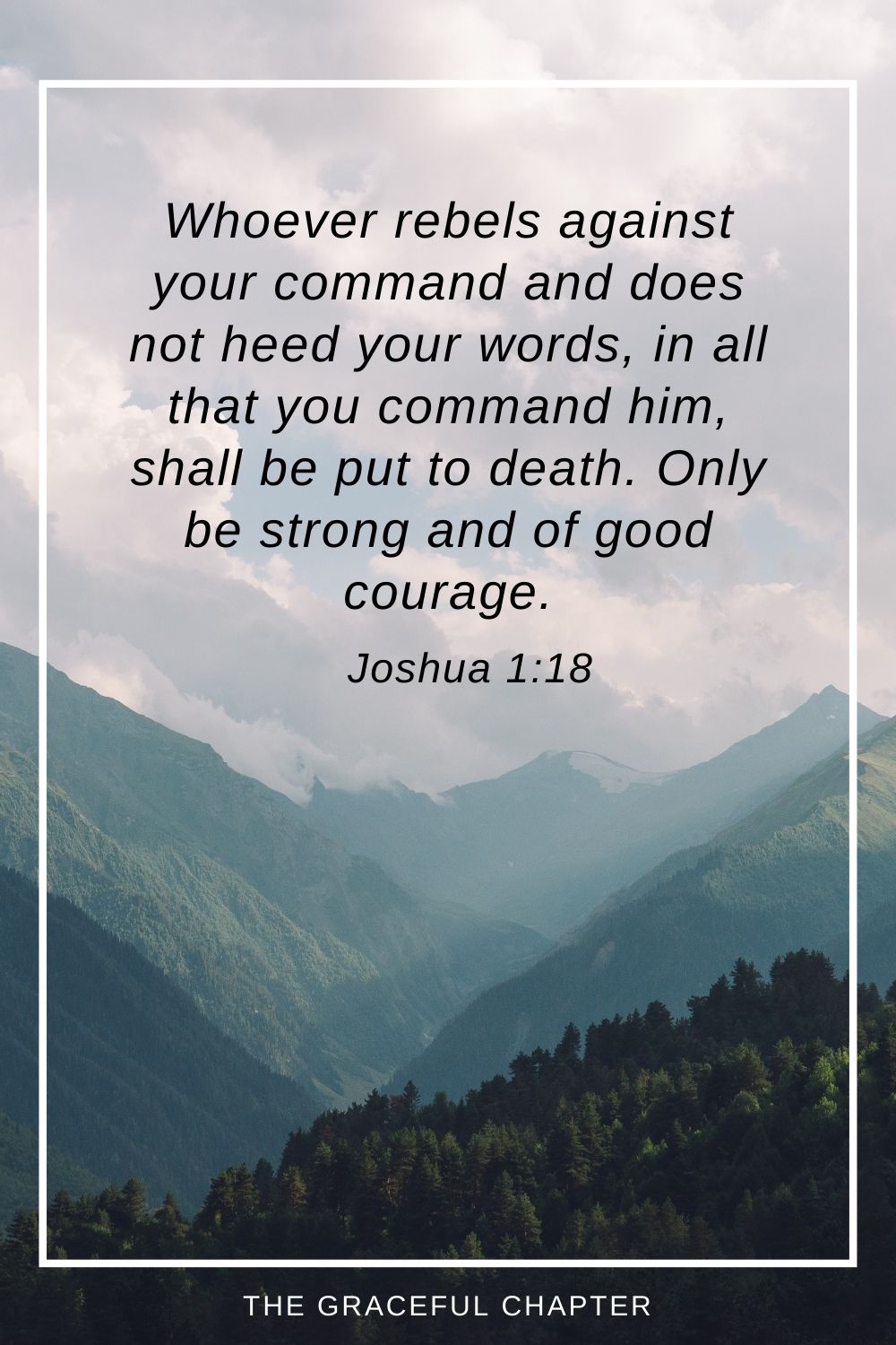 Whoever rebels against your command and does not heed your words, in all that you command him, shall be put to death. Only be strong and of good courage.” Joshua 1:18