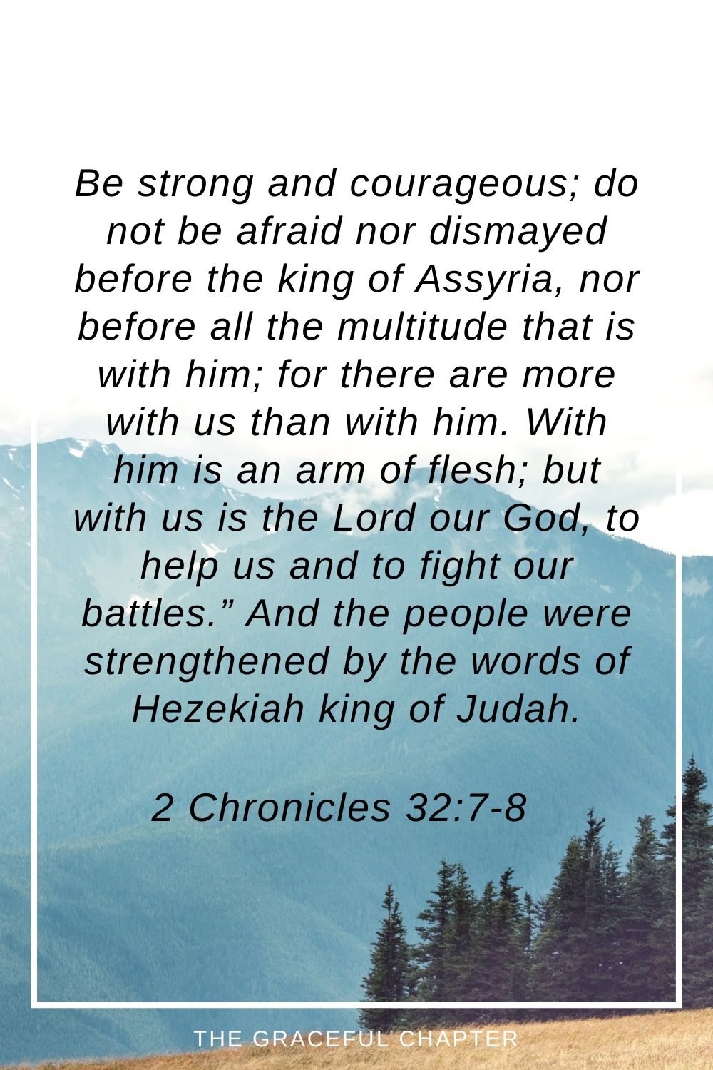 Be strong and courageous; do not be afraid nor dismayed before the king of Assyria, nor before all the multitude that is with him; for there are more with us than with him. With him is an arm of flesh; but with us is the Lord our God, to help us and to fight our battles.” And the people were strengthened by the words of Hezekiah king of Judah. 2 Chronicles 32:7-8