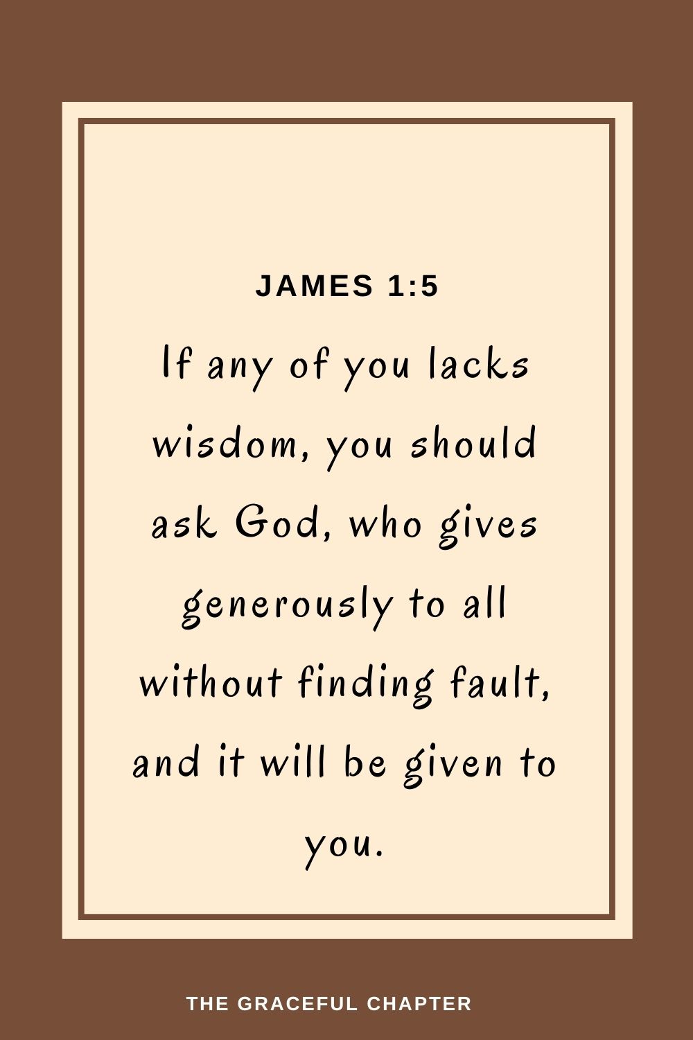 If any of you lacks wisdom, you should ask God, who gives generously to all without finding fault, and it will be given to you. James 1:5