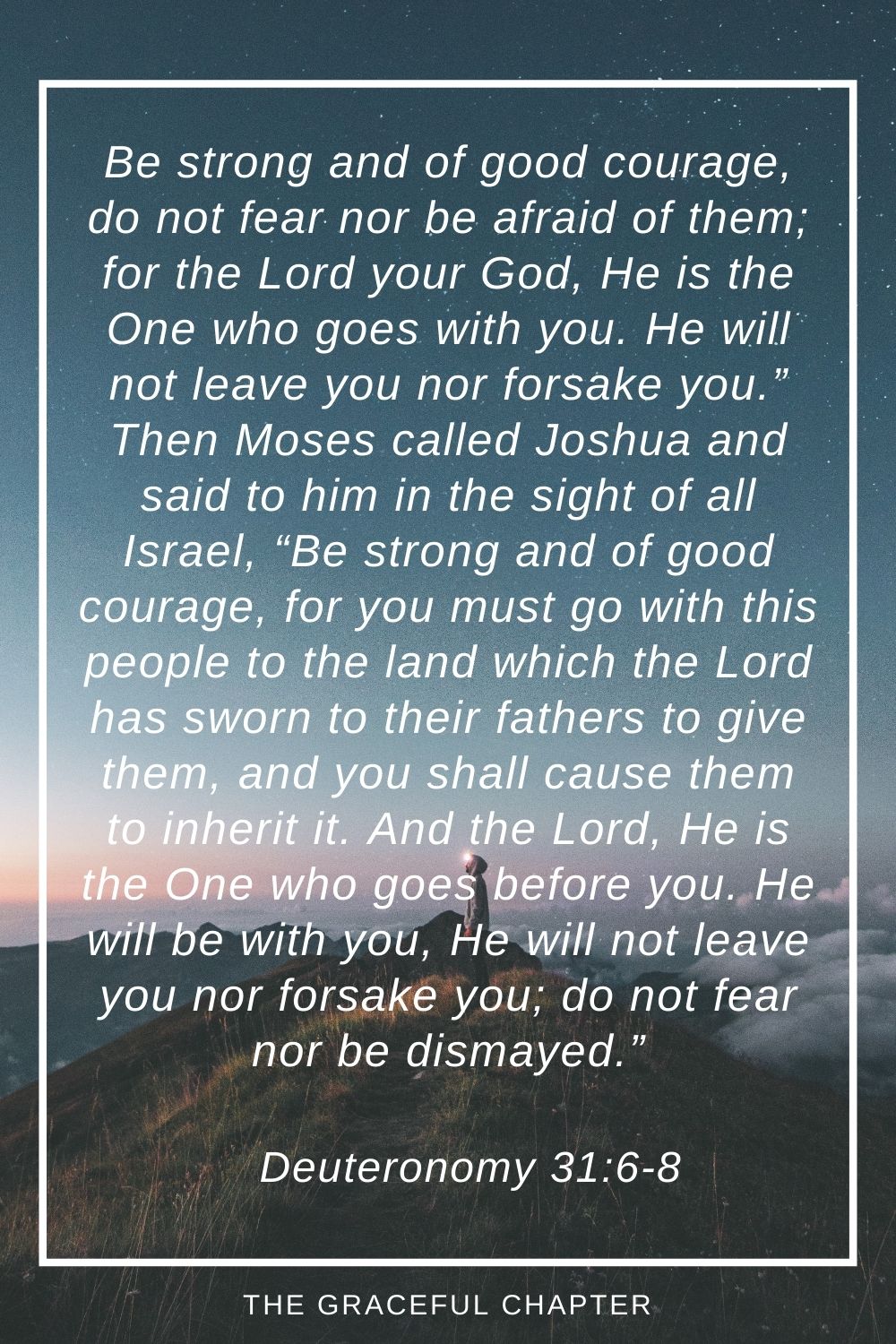 Be strong and of good courage, do not fear nor be afraid of them; for the Lord your God, He is the One who goes with you. He will not leave you nor forsake you.” Then Moses called Joshua and said to him in the sight of all Israel, “Be strong and of good courage, for you must go with this people to the land which the Lord has sworn to their fathers to give them, and you shall cause them to inherit it. And the Lord, He is the One who goes before you. He will be with you, He will not leave you nor forsake you; do not fear nor be dismayed.” Deuteronomy 31:6-8