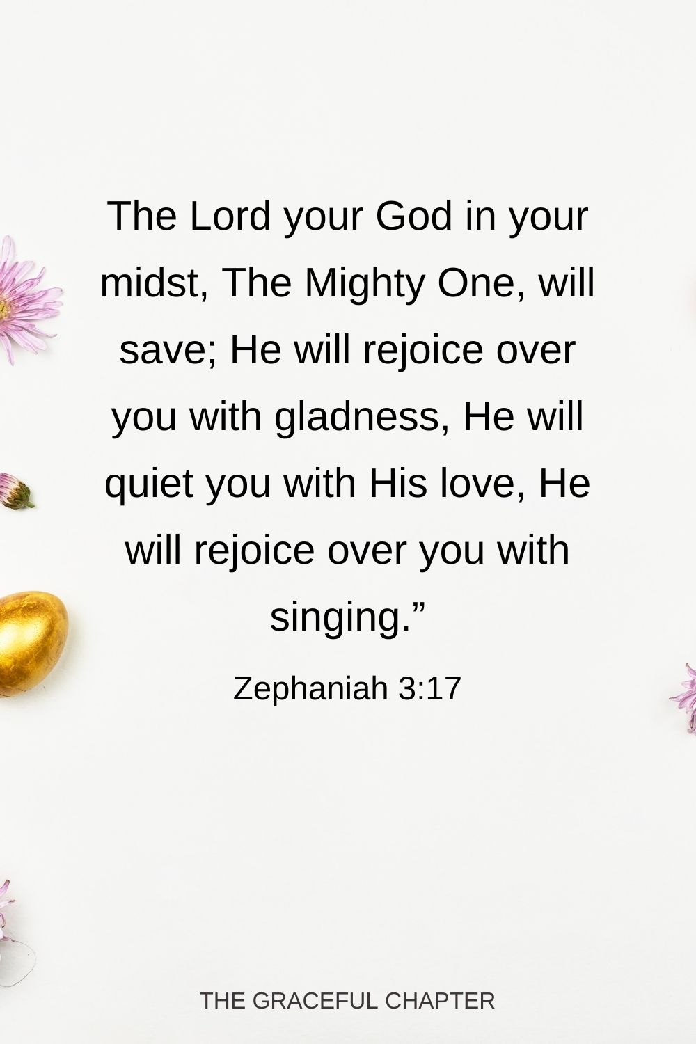 The Lord your God in your midst, The Mighty One, will save; He will rejoice over you with gladness, He will quiet you with His love, He will rejoice over you with singing.” Zephaniah 3:17