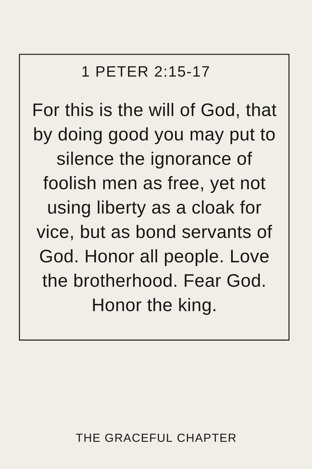 For this is the will of God, that by doing good you may put to silence the ignorance of foolish men as free, yet not using liberty as a cloak for vice, but as bond servants of God. Honor all people. Love the brotherhood. Fear God. Honor the king. 1 Peter 2:15-17