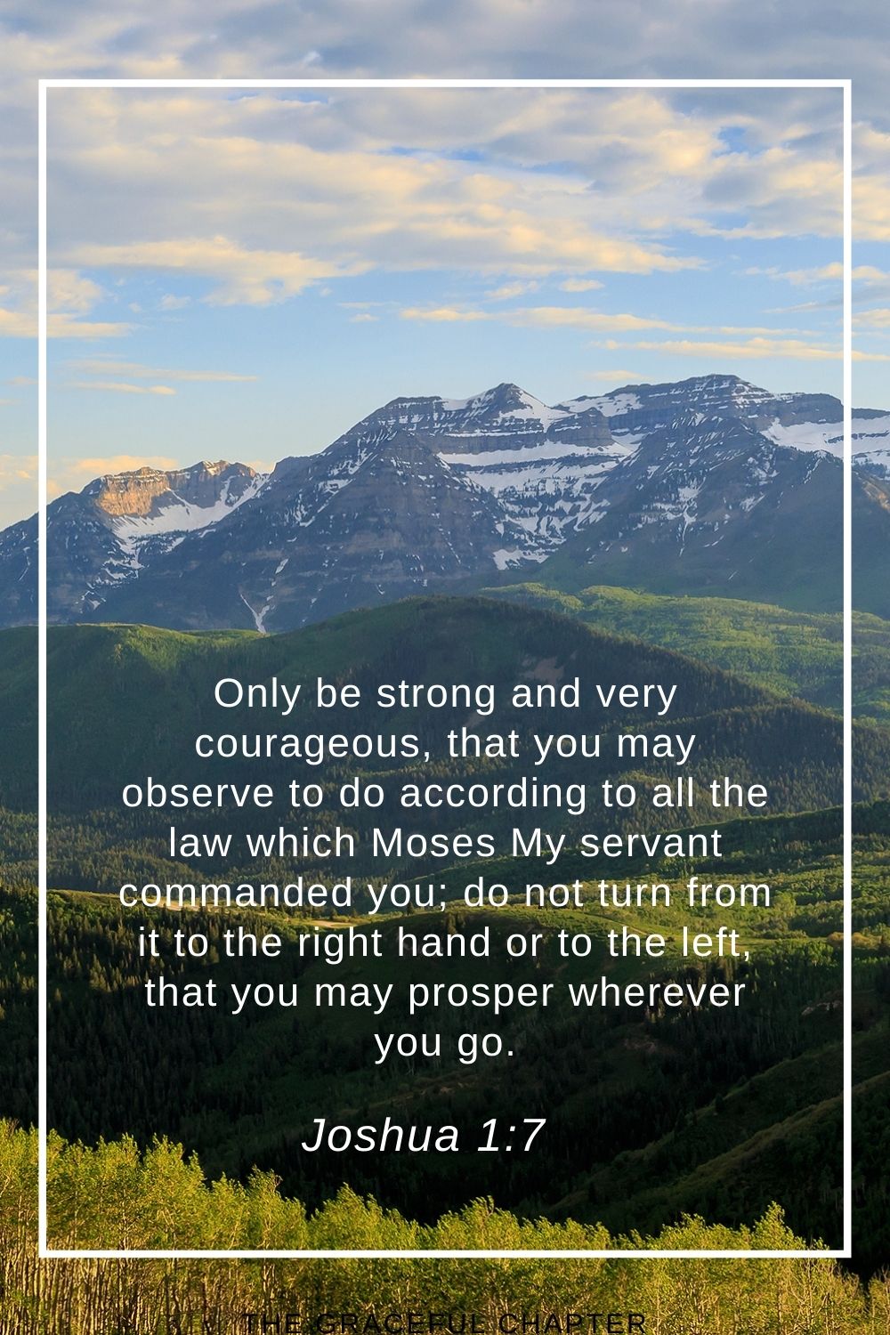 Only be strong and very courageous, that you may observe to do according to all the law which Moses My servant commanded you; do not turn from it to the right hand or to the left, that you may prosper wherever you go. Joshua 1:7
