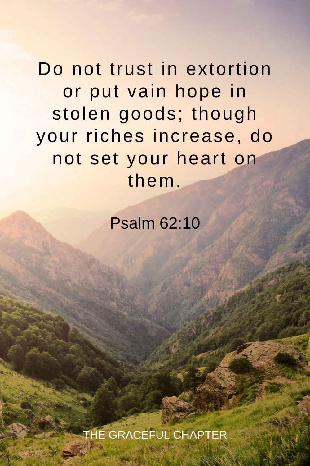 Do not trust in extortion or put vain hope in stolen goods; though your riches increase, do not set your heart on them. Psalm 62:10