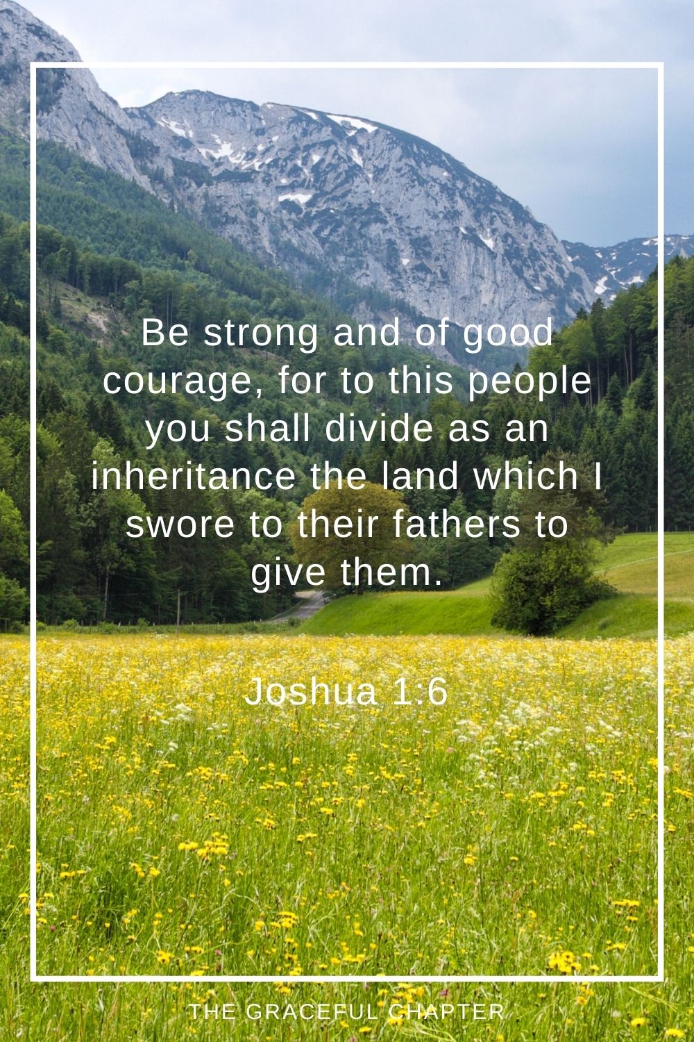 Be strong and of good courage, for to this people you shall divide as an inheritance the land which I swore to their fathers to give them. Joshua 1:6