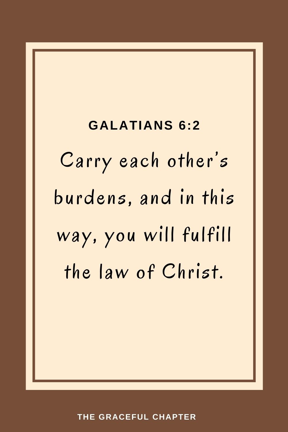 Carry each other’s burdens, and in this way, you will fulfill the law of Christ.Carry each other’s burdens, and in this way, you will fulfill the law of Christ. Galatians 6:2