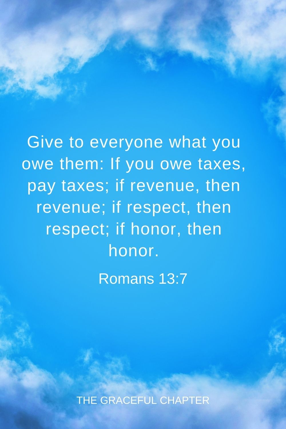 Give to everyone what you owe them: If you owe taxes, pay taxes; if revenue, then revenue; if respect, then respect; if honor, then honor. Romans 13:7