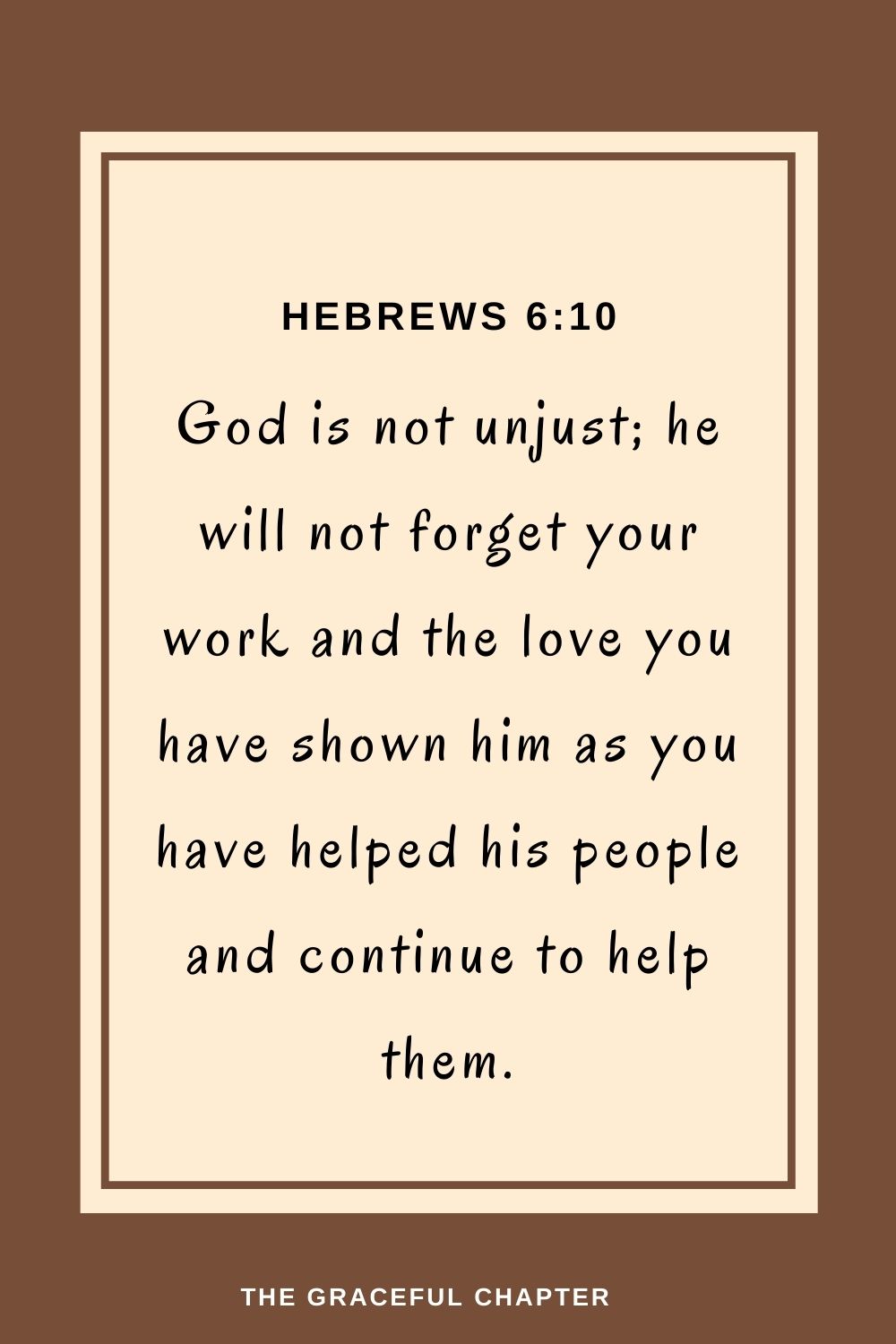 God is not unjust; he will not forget your work and the love you have shown him as you have helped his people and continue to help them. Hebrews 6:10