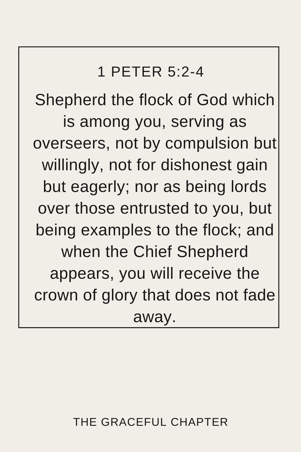 Shepherd the flock of God which is among you, serving as overseers, not by compulsion but willingly, not for dishonest gain but eagerly; nor as being lords over those entrusted to you, but being examples to the flock; and when the Chief Shepherd appears, you will receive the crown of glory that does not fade away. 1 Peter 5:2-4