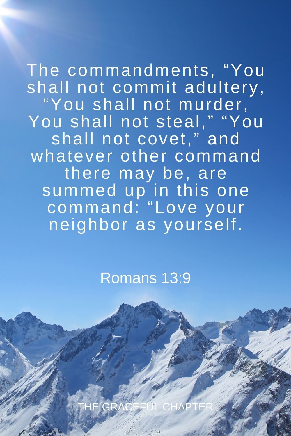 The commandments, “You shall not commit adultery, “You shall not murder, You shall not steal,” “You shall not covet,” and whatever other command there may be, are summed up in this one command: “Love your neighbor as yourself. Romans 13:9