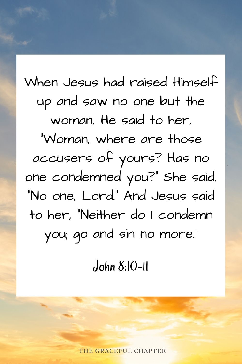 When Jesus had raised Himself up and saw no one but the woman, He said to her, “Woman, where are those accusers of yours? Has no one condemned you?” She said, “No one, Lord.” And Jesus said to her, “Neither do I condemn you; go and sin no more.” John 8:10-11