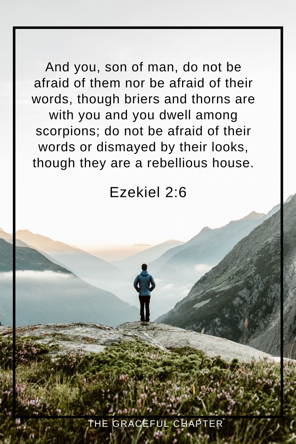 And you, son of man, do not be afraid of them nor be afraid of their words, though briers and thorns are with you and you dwell among scorpions; do not be afraid of their words or dismayed by their looks, though they are a rebellious house. Ezekiel 2:6