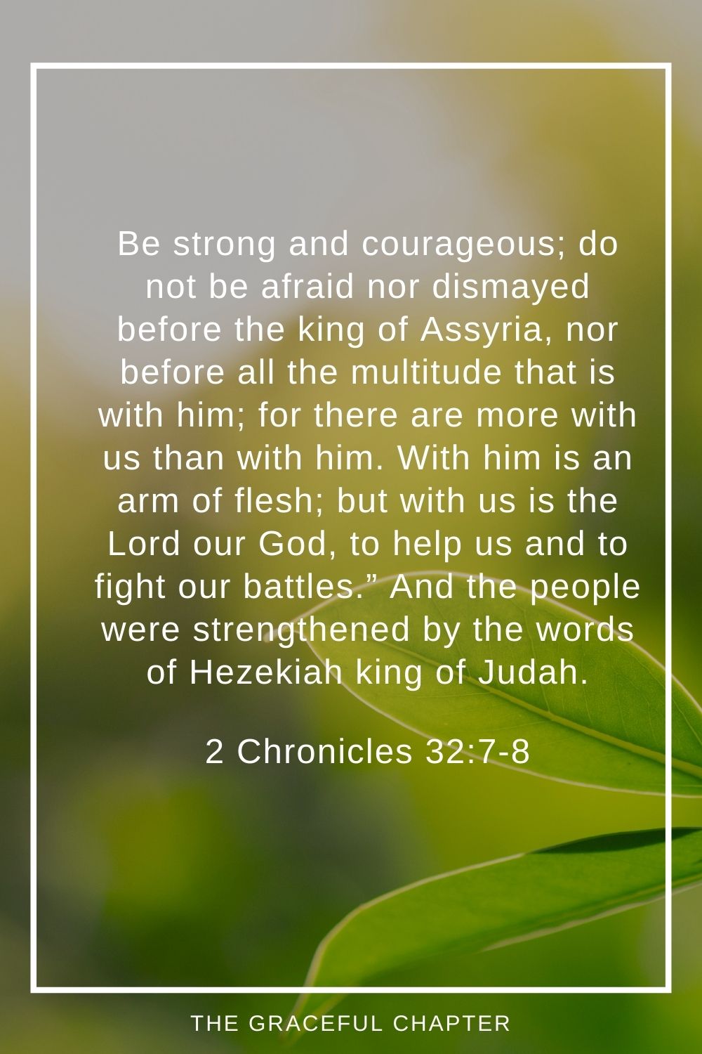 Be strong and courageous; do not be afraid nor dismayed before the king of Assyria, nor before all the multitude that is with him; for there are more with us than with him. With him is an arm of flesh; but with us is the Lord our God, to help us and to fight our battles.” And the people were strengthened by the words of Hezekiah king of Judah. 2 Chronicles 32:7-8