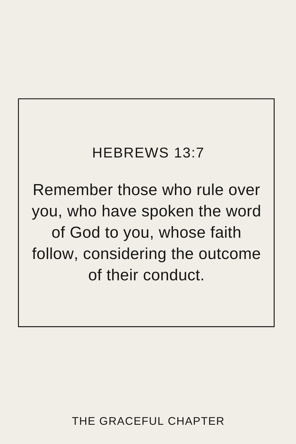 Remember those who rule over you, who have spoken the word of God to you, whose faith follow, considering the outcome of their conduct. Hebrews 13:7