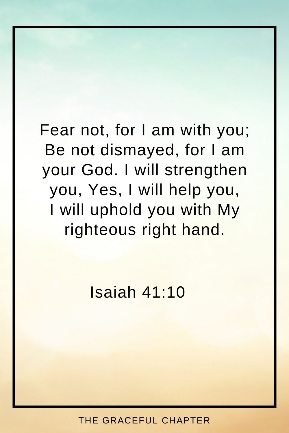 Fear not, for I am with you; Be not dismayed, for I am your God. I will strengthen you, Yes, I will help you, I will uphold you with My righteous right hand.’ Isaiah 41:10