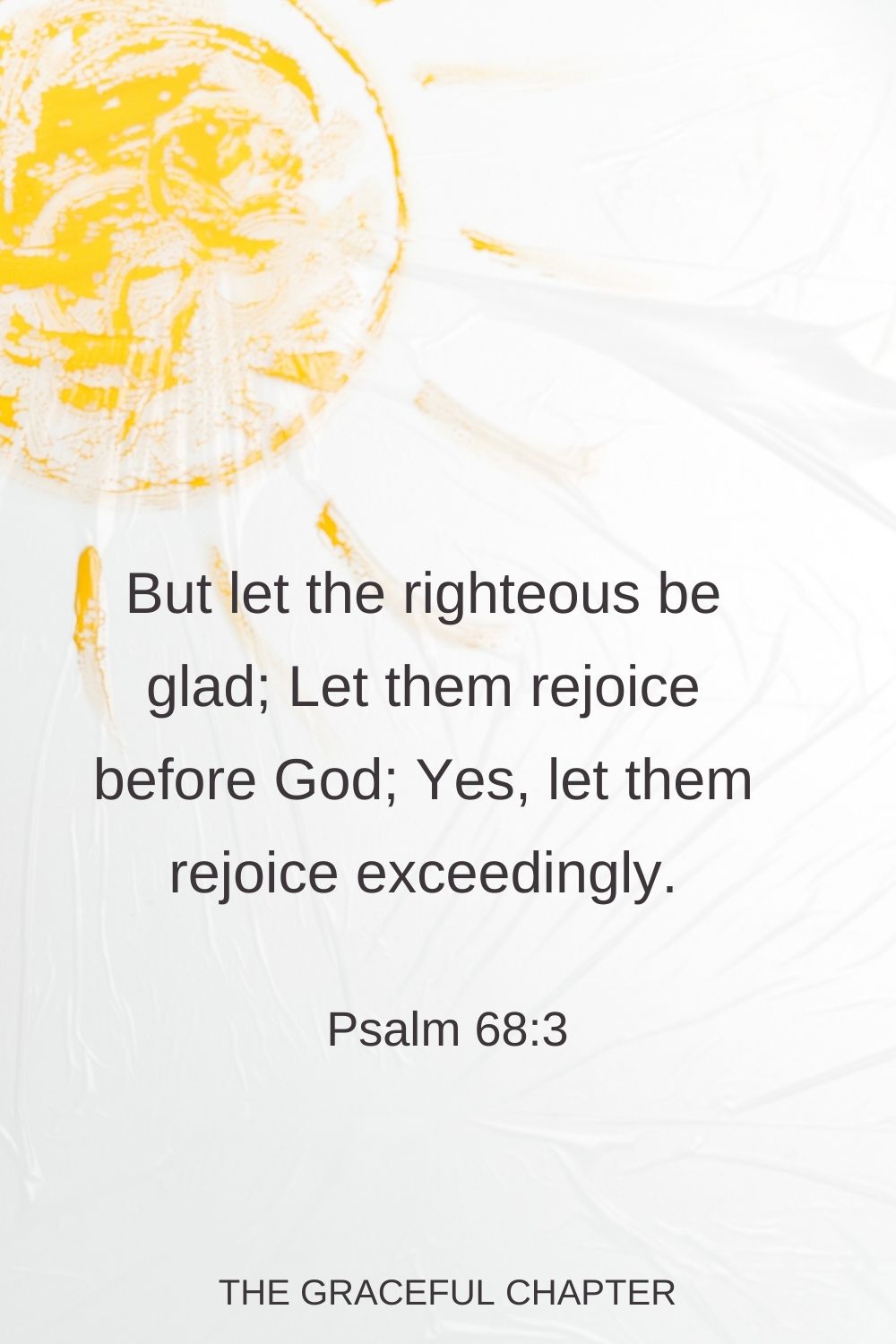 But let the righteous be glad; Let them rejoice before God; Yes, let them rejoice exceedingly. Psalm 68:3