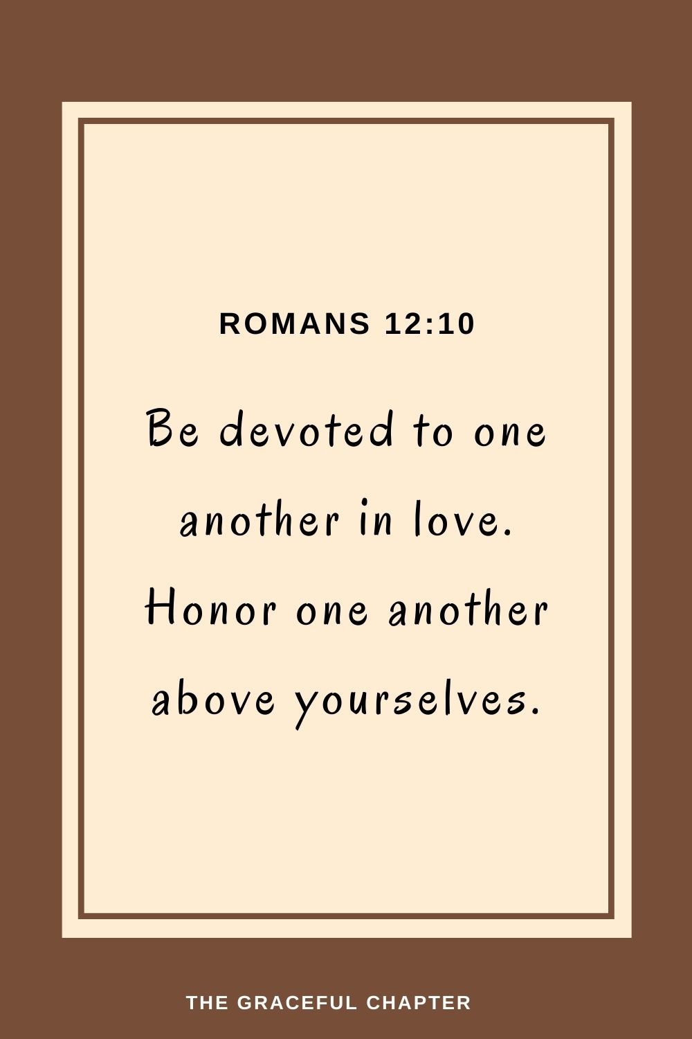 Be devoted to one another in love. Honor one another above yourselves. Romans 12:10